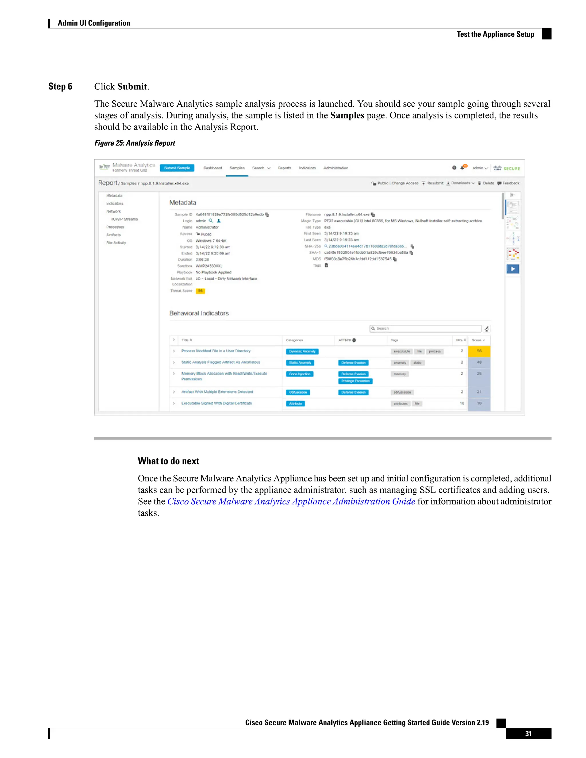 Step 6 Click Submit.
The Secure Malware Analytics sample analysis process is launched. You should see your sample going through several
stages of analysis. During analysis, the sample is listed in the Samples page. Once analysis is completed, the results
should be available in the Analysis Report.
Figure 25: Analysis Report
What to do next
Once the Secure Malware Analytics Appliance has been set up and initial configuration is completed, additional
tasks can be performed by the appliance administrator, such as managing SSL certificates and adding users.
See the Cisco Secure Malware Analytics Appliance Administration Guide for information about administrator
tasks.
Cisco Secure Malware Analytics Appliance Getting Started Guide Version 2.19
31
Admin UI Configuration
Test the Appliance Setup
 