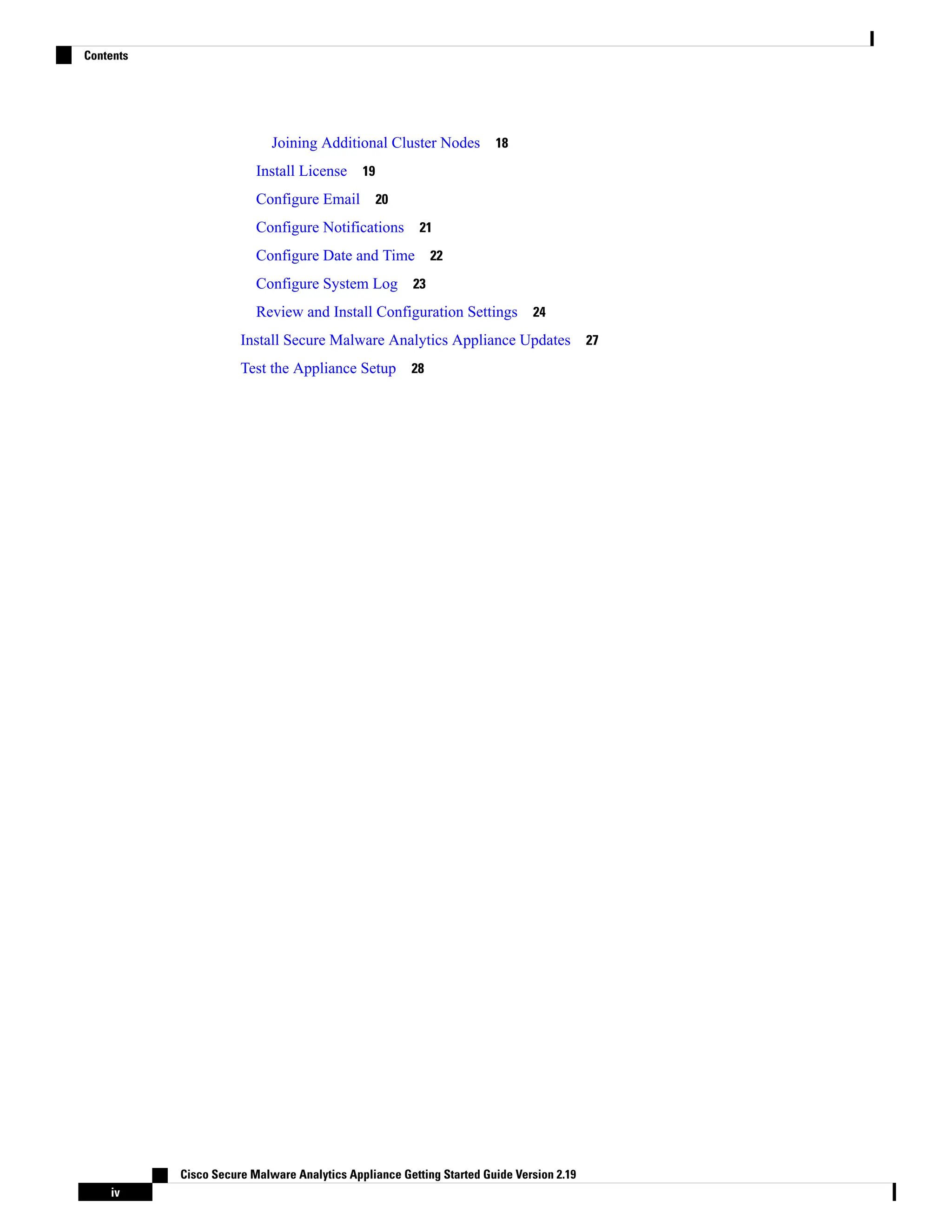 Joining Additional Cluster Nodes 18
Install License 19
Configure Email 20
Configure Notifications 21
Configure Date and Time 22
Configure System Log 23
Review and Install Configuration Settings 24
Install Secure Malware Analytics Appliance Updates 27
Test the Appliance Setup 28
Cisco Secure Malware Analytics Appliance Getting Started Guide Version 2.19
iv
Contents
 