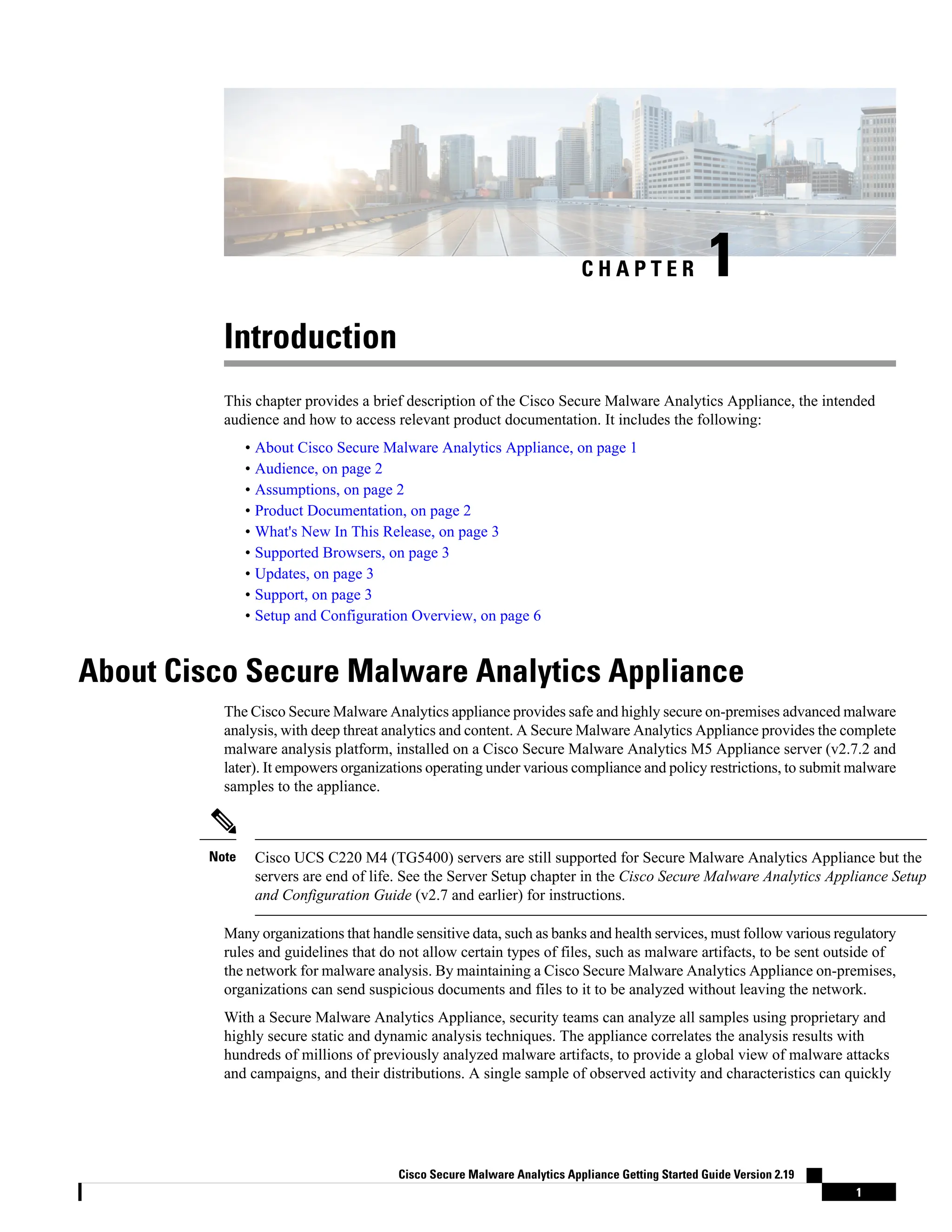 C H A P T E R 1
Introduction
This chapter provides a brief description of the Cisco Secure Malware Analytics Appliance, the intended
audience and how to access relevant product documentation. It includes the following:
• About Cisco Secure Malware Analytics Appliance, on page 1
• Audience, on page 2
• Assumptions, on page 2
• Product Documentation, on page 2
• What's New In This Release, on page 3
• Supported Browsers, on page 3
• Updates, on page 3
• Support, on page 3
• Setup and Configuration Overview, on page 6
About Cisco Secure Malware Analytics Appliance
The Cisco Secure Malware Analytics appliance provides safe and highly secure on-premises advanced malware
analysis, with deep threat analytics and content. A Secure Malware Analytics Appliance provides the complete
malware analysis platform, installed on a Cisco Secure Malware Analytics M5 Appliance server (v2.7.2 and
later). It empowers organizations operating under various compliance and policy restrictions, to submit malware
samples to the appliance.
Cisco UCS C220 M4 (TG5400) servers are still supported for Secure Malware Analytics Appliance but the
servers are end of life. See the Server Setup chapter in the Cisco Secure Malware Analytics Appliance Setup
and Configuration Guide (v2.7 and earlier) for instructions.
Note
Many organizations that handle sensitive data, such as banks and health services, must follow various regulatory
rules and guidelines that do not allow certain types of files, such as malware artifacts, to be sent outside of
the network for malware analysis. By maintaining a Cisco Secure Malware Analytics Appliance on-premises,
organizations can send suspicious documents and files to it to be analyzed without leaving the network.
With a Secure Malware Analytics Appliance, security teams can analyze all samples using proprietary and
highly secure static and dynamic analysis techniques. The appliance correlates the analysis results with
hundreds of millions of previously analyzed malware artifacts, to provide a global view of malware attacks
and campaigns, and their distributions. A single sample of observed activity and characteristics can quickly
Cisco Secure Malware Analytics Appliance Getting Started Guide Version 2.19
1
 