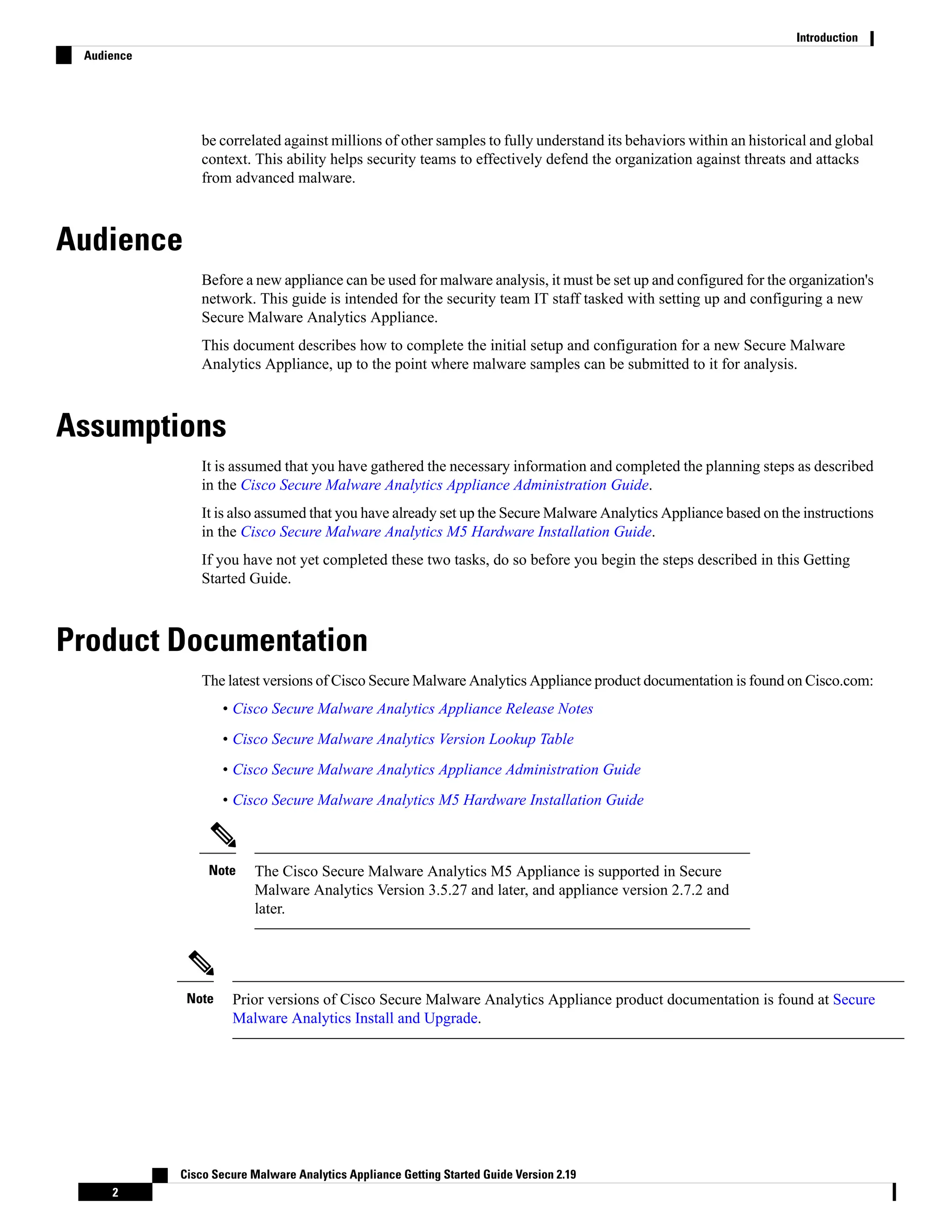 be correlated against millions of other samples to fully understand its behaviors within an historical and global
context. This ability helps security teams to effectively defend the organization against threats and attacks
from advanced malware.
Audience
Before a new appliance can be used for malware analysis, it must be set up and configured for the organization's
network. This guide is intended for the security team IT staff tasked with setting up and configuring a new
Secure Malware Analytics Appliance.
This document describes how to complete the initial setup and configuration for a new Secure Malware
Analytics Appliance, up to the point where malware samples can be submitted to it for analysis.
Assumptions
It is assumed that you have gathered the necessary information and completed the planning steps as described
in the Cisco Secure Malware Analytics Appliance Administration Guide.
It is also assumed that you have already set up the Secure Malware Analytics Appliance based on the instructions
in the Cisco Secure Malware Analytics M5 Hardware Installation Guide.
If you have not yet completed these two tasks, do so before you begin the steps described in this Getting
Started Guide.
Product Documentation
The latest versions of Cisco Secure Malware Analytics Appliance product documentation is found on Cisco.com:
• Cisco Secure Malware Analytics Appliance Release Notes
• Cisco Secure Malware Analytics Version Lookup Table
• Cisco Secure Malware Analytics Appliance Administration Guide
• Cisco Secure Malware Analytics M5 Hardware Installation Guide
The Cisco Secure Malware Analytics M5 Appliance is supported in Secure
Malware Analytics Version 3.5.27 and later, and appliance version 2.7.2 and
later.
Note
Prior versions of Cisco Secure Malware Analytics Appliance product documentation is found at Secure
Malware Analytics Install and Upgrade.
Note
Cisco Secure Malware Analytics Appliance Getting Started Guide Version 2.19
2
Introduction
Audience
 