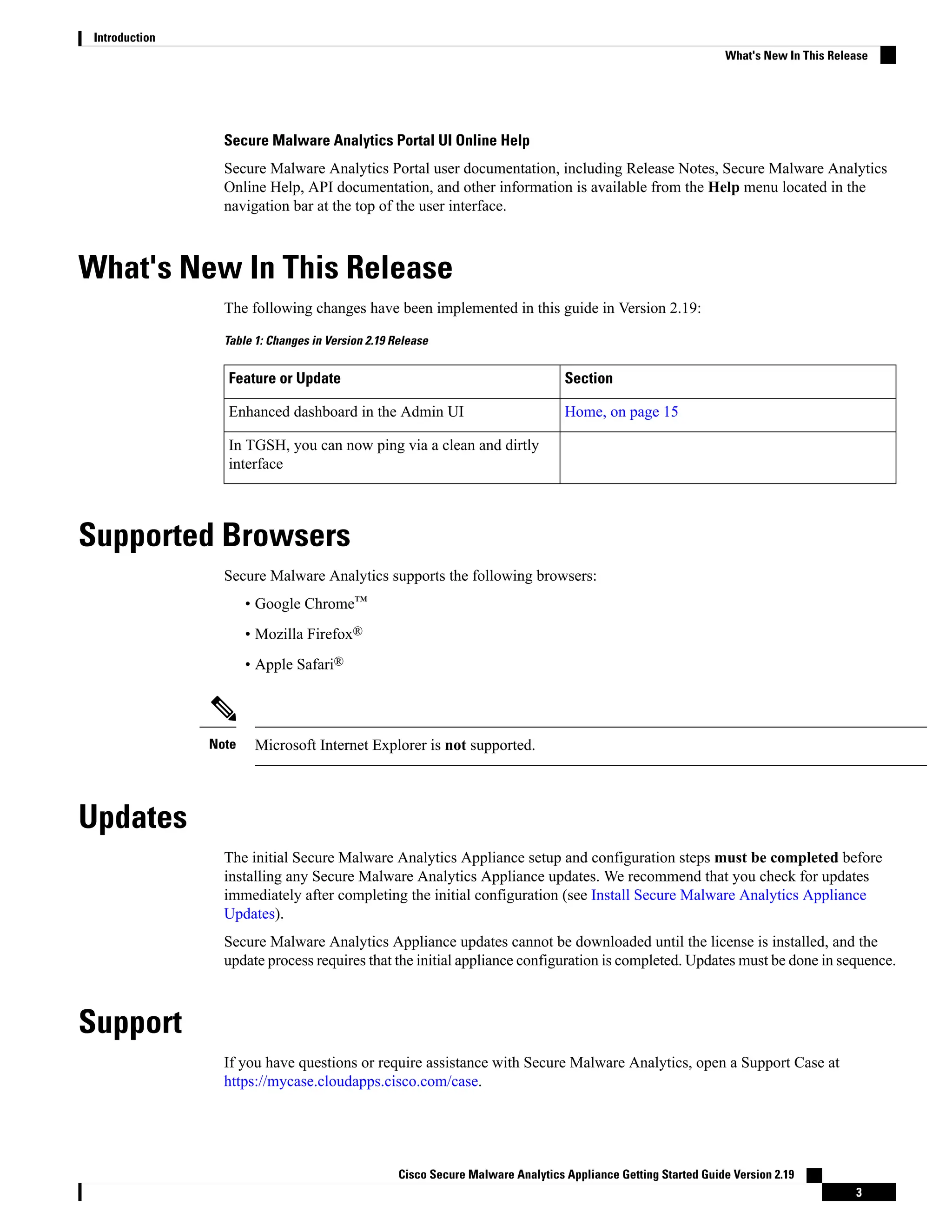 Secure Malware Analytics Portal UI Online Help
Secure Malware Analytics Portal user documentation, including Release Notes, Secure Malware Analytics
Online Help, API documentation, and other information is available from the Help menu located in the
navigation bar at the top of the user interface.
What's New In This Release
The following changes have been implemented in this guide in Version 2.19:
Table 1: Changes in Version 2.19 Release
Section
Feature or Update
Home, on page 15
Enhanced dashboard in the Admin UI
In TGSH, you can now ping via a clean and dirtly
interface
Supported Browsers
Secure Malware Analytics supports the following browsers:
• Google Chrome™
• Mozilla Firefox®
• Apple Safari®
Microsoft Internet Explorer is not supported.
Note
Updates
The initial Secure Malware Analytics Appliance setup and configuration steps must be completed before
installing any Secure Malware Analytics Appliance updates. We recommend that you check for updates
immediately after completing the initial configuration (see Install Secure Malware Analytics Appliance
Updates).
Secure Malware Analytics Appliance updates cannot be downloaded until the license is installed, and the
update process requires that the initial appliance configuration is completed. Updates must be done in sequence.
Support
If you have questions or require assistance with Secure Malware Analytics, open a Support Case at
https://mycase.cloudapps.cisco.com/case.
Cisco Secure Malware Analytics Appliance Getting Started Guide Version 2.19
3
Introduction
What's New In This Release
 
