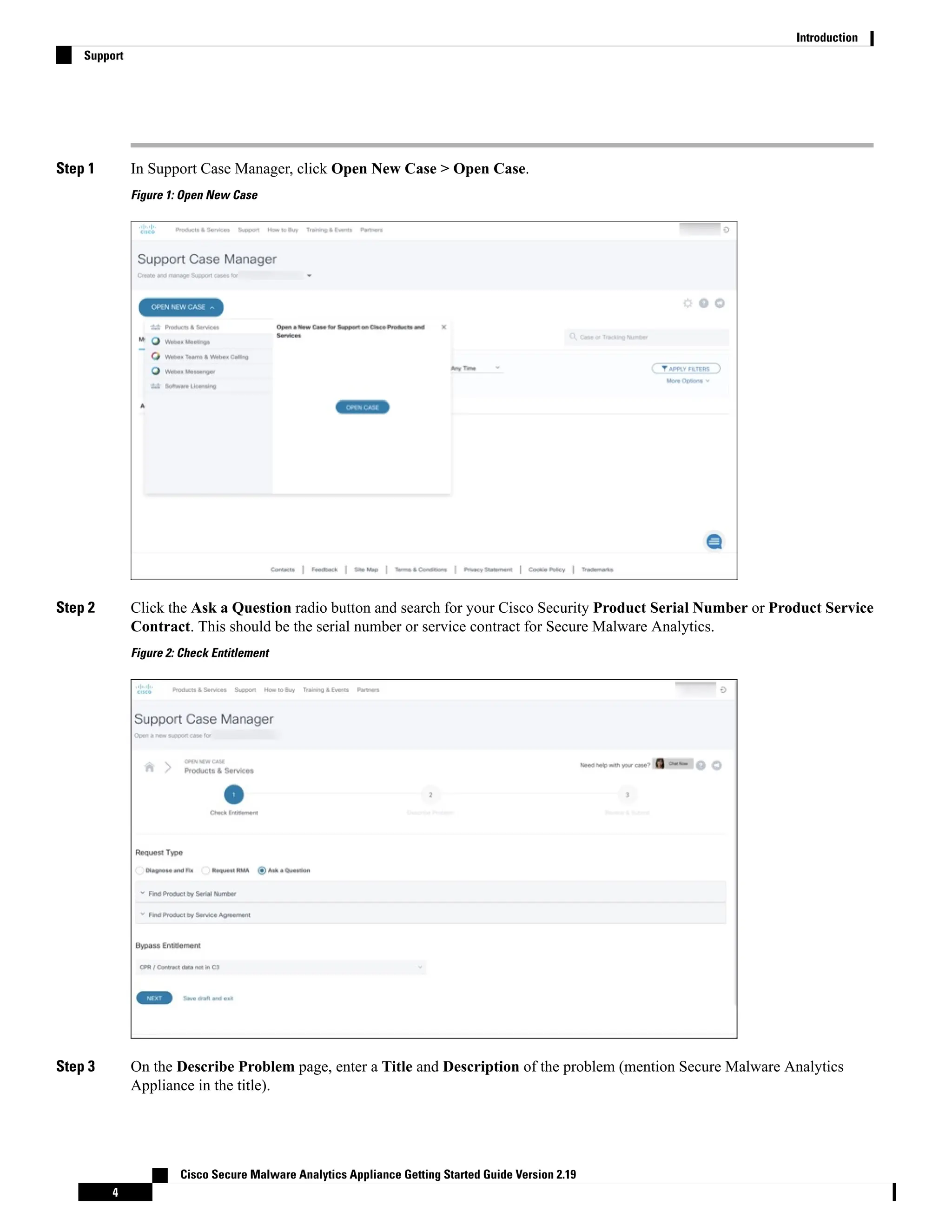 Step 1 In Support Case Manager, click Open New Case > Open Case.
Figure 1: Open New Case
Step 2 Click the Ask a Question radio button and search for your Cisco Security Product Serial Number or Product Service
Contract. This should be the serial number or service contract for Secure Malware Analytics.
Figure 2: Check Entitlement
Step 3 On the Describe Problem page, enter a Title and Description of the problem (mention Secure Malware Analytics
Appliance in the title).
Cisco Secure Malware Analytics Appliance Getting Started Guide Version 2.19
4
Introduction
Support
 