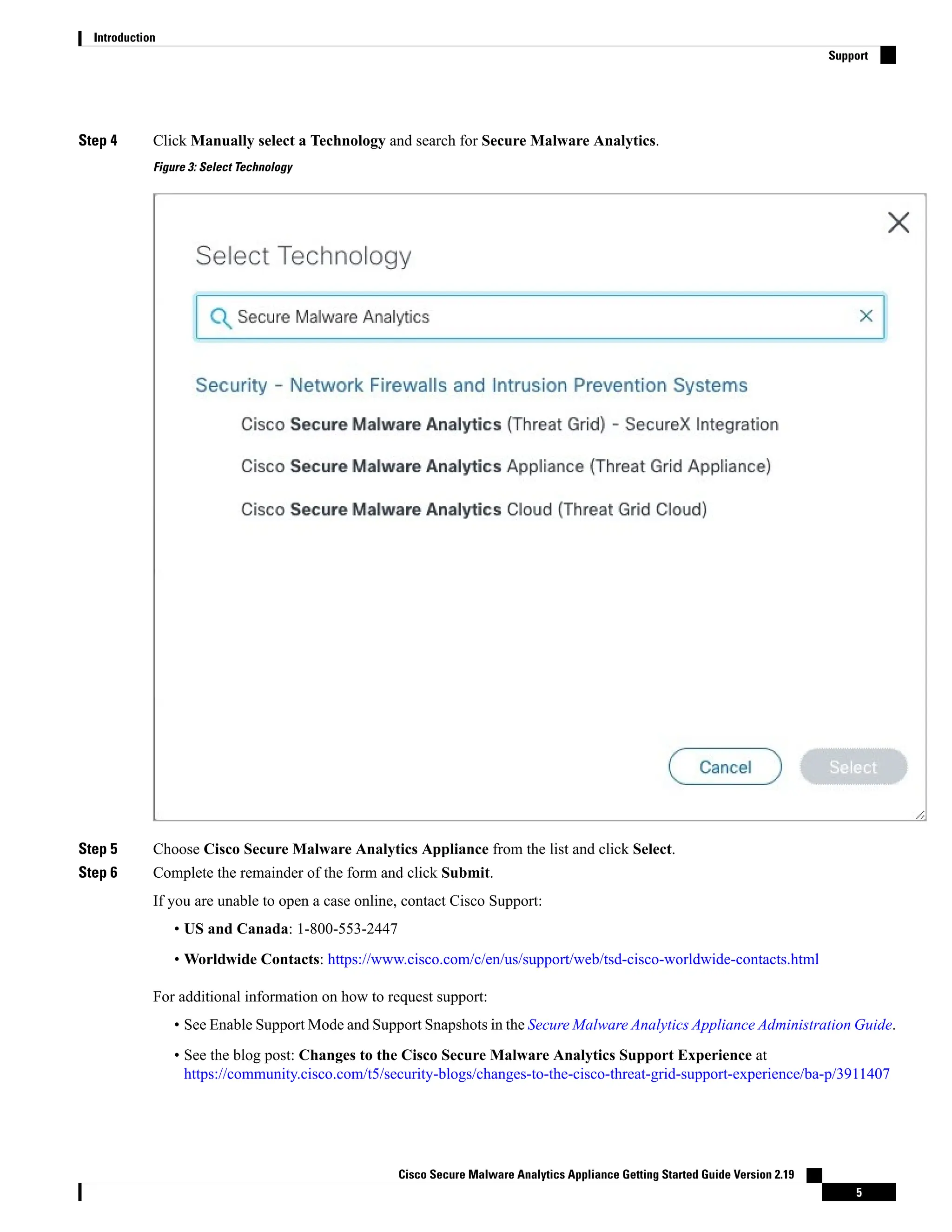 Step 4 Click Manually select a Technology and search for Secure Malware Analytics.
Figure 3: Select Technology
Step 5 Choose Cisco Secure Malware Analytics Appliance from the list and click Select.
Step 6 Complete the remainder of the form and click Submit.
If you are unable to open a case online, contact Cisco Support:
• US and Canada: 1-800-553-2447
• Worldwide Contacts: https://www.cisco.com/c/en/us/support/web/tsd-cisco-worldwide-contacts.html
For additional information on how to request support:
• See Enable Support Mode and Support Snapshots in the Secure Malware Analytics Appliance Administration Guide.
• See the blog post: Changes to the Cisco Secure Malware Analytics Support Experience at
https://community.cisco.com/t5/security-blogs/changes-to-the-cisco-threat-grid-support-experience/ba-p/3911407
Cisco Secure Malware Analytics Appliance Getting Started Guide Version 2.19
5
Introduction
Support
 