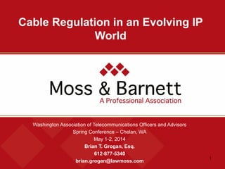 1
Cable Regulation in an Evolving IP
World
Washington Association of Telecommunications Officers and Advisors
Spring Conference – Chelan, WA
May 1-2, 2014
Brian T. Grogan, Esq.
612-877-5340
brian.grogan@lawmoss.com
 