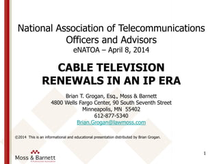1
National Association of Telecommunications
Officers and Advisors
eNATOA – April 8, 2014
CABLE TELEVISION
RENEWALS IN AN IP ERA
Brian T. Grogan, Esq., Moss & Barnett
4800 Wells Fargo Center, 90 South Seventh Street
Minneapolis, MN 55402
612-877-5340
Brian.Grogan@lawmoss.com
©2014 This is an informational and educational presentation distributed by Brian Grogan.
 