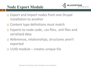 Node Export ModuleExport and import nodes from one Drupal installation to anotherContent type definitions must matchExports to node code, .csv files, .xml files and serialized dataReferences, relationships, structures aren’t exportedUUID module – creates unique IDs6Blackstone Technology Group Proprietary and Confidential