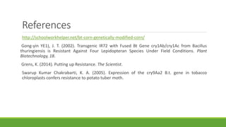References
http://schoolworkhelper.net/bt-corn-genetically-modified-corn/
Gong-yin YE1), J. T. (2002). Transgenic IR72 with Fused Bt Gene cry1Ab/cry1Ac from Bacillus
thuringiensis is Resistant Against Four Lepidopteran Species Under Field Conditions. Plant
BIotechnology, 18.
Grens, K. (2014). Putting up Resistance. The Scientist.
Swarup Kumar Chakrabarti, K. A. (2005). Expression of the cry9Aa2 B.t. gene in tobacco
chloroplasts confers resistance to potato tuber moth.
 