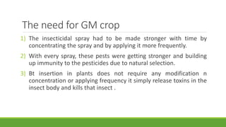 The need for GM crop
1) The insecticidal spray had to be made stronger with time by
concentrating the spray and by applying it more frequently.
2) With every spray, these pests were getting stronger and building
up immunity to the pesticides due to natural selection.
3) Bt insertion in plants does not require any modification n
concentration or applying frequency it simply release toxins in the
insect body and kills that insect .
 