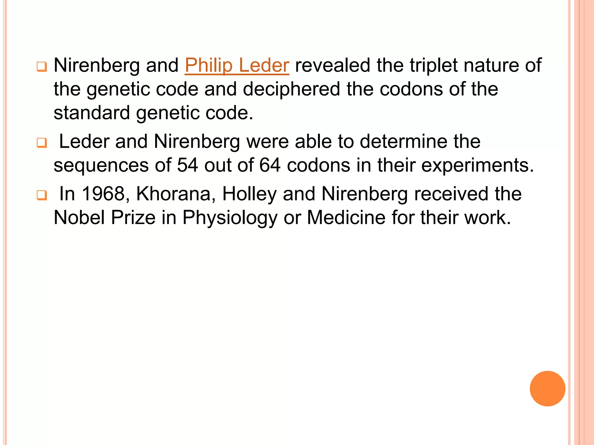  Nirenberg and Philip Leder revealed the triplet nature of
the genetic code and deciphered the codons of the
standard genetic code.
 Leder and Nirenberg were able to determine the
sequences of 54 out of 64 codons in their experiments.
 In 1968, Khorana, Holley and Nirenberg received the
Nobel Prize in Physiology or Medicine for their work.
 