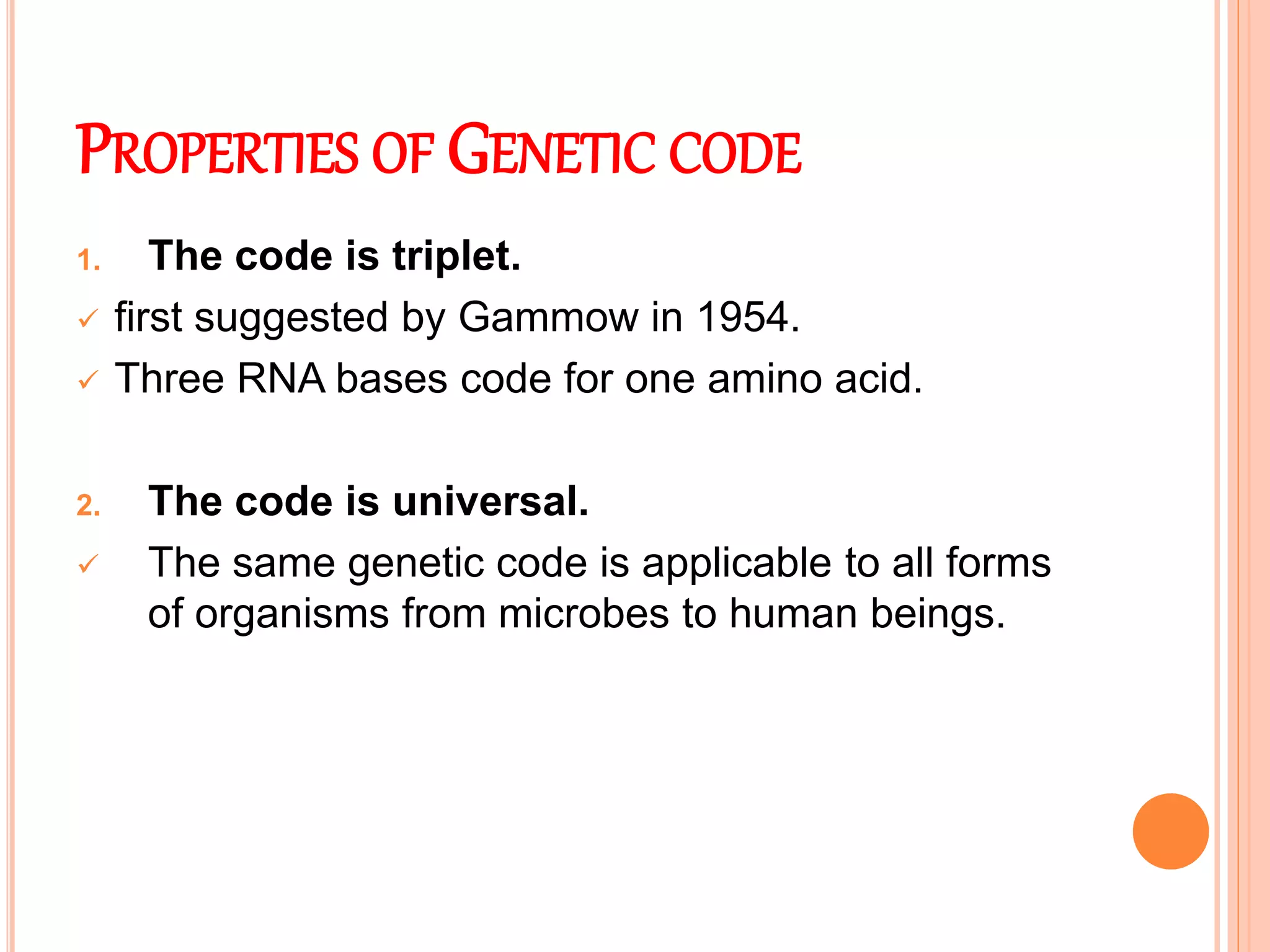 PROPERTIES OF GENETIC CODE
1. The code is triplet.
 first suggested by Gammow in 1954.
 Three RNA bases code for one amino acid.
2. The code is universal.
 The same genetic code is applicable to all forms
of organisms from microbes to human beings.
 