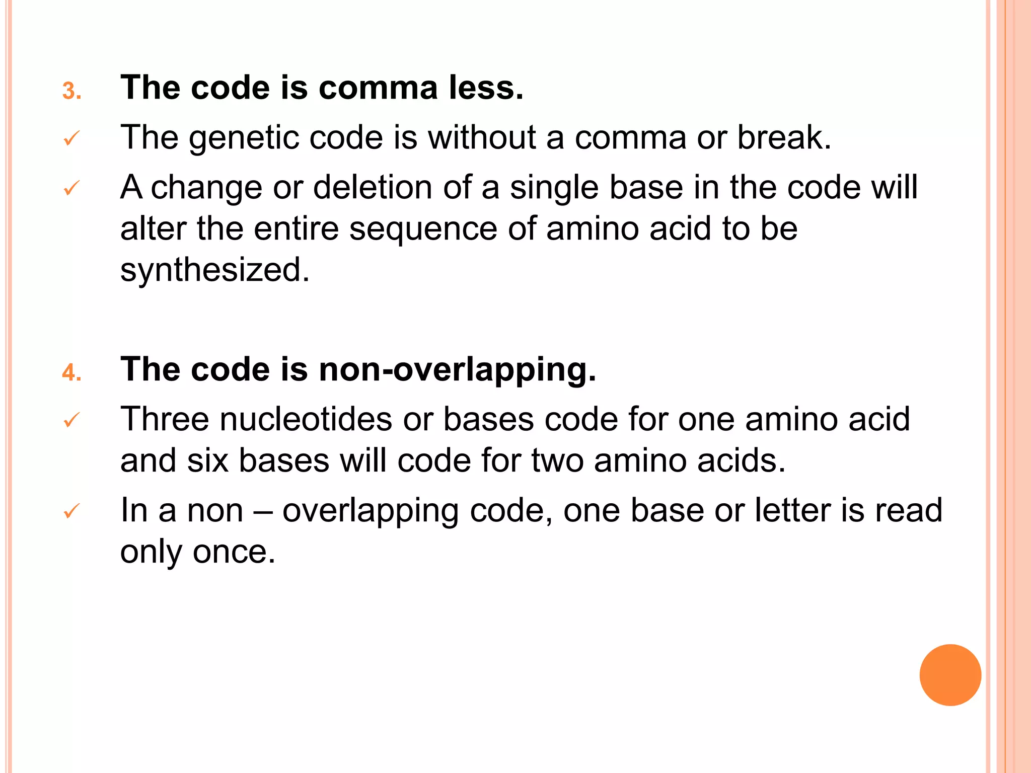 3. The code is comma less.
 The genetic code is without a comma or break.
 A change or deletion of a single base in the code will
alter the entire sequence of amino acid to be
synthesized.
4. The code is non-overlapping.
 Three nucleotides or bases code for one amino acid
and six bases will code for two amino acids.
 In a non – overlapping code, one base or letter is read
only once.
 