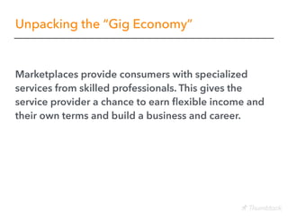 Unpacking the “Gig Economy”
Marketplaces provide consumers with specialized
services from skilled professionals. This gives the
service provider a chance to earn ﬂexible income and
their own terms and build a business and career.
 