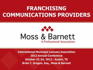 International Municipal Lawyers Association
2012 Annual Conference
October 21-24, 2012 - Austin, TX
Brian T. Grogan, Esq., Moss & Barnett
FRANCHISING
COMMUNICATIONS PROVIDERS
 