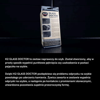 K2 GLASS DOCTOR to zestaw naprawczy do szyb. Został stworzony, aby w
prosty sposób wypełnić punktowe pęknięcia czy uszkodzenia w postaci
pajączka na szybie.
Dzięki K2 GLASS DOCTOR pozbędziesz się problemu odprysku na szybie
powstałego po uderzeniu kamienia. Żywica zawarta w zestawie wypełnia
odpryski na szybie, a następnie po kontakcie z promieniami słonecznymi,
utwardzona pozostawia zupełnie przezroczystą formę.
 