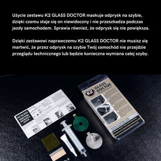 Użycie zestawu K2 GLASS DOCTOR maskuje odprysk na szybie,
dzięki czemu staje się on niewidoczny i nie przeszkadza podczas
jazdy samochodem. Sprawia również, że odprysk się nie powiększa.
Dzięki zestawowi naprawczemu K2 GLASS DOCTOR nie musisz się
martwić, że przez odprysk na szybie Twój samochód nie przejdzie
przeglądu technicznego lub będzie konieczna wymiana całej szyby.
 