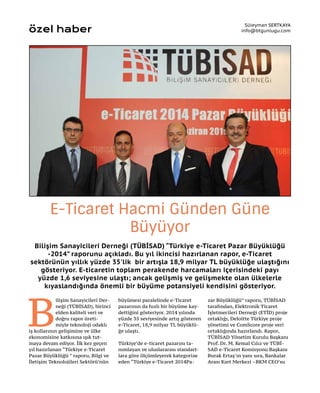 Bilişim Sanayicileri Derneği (TÜBİSAD) “Türkiye e-Ticaret Pazar Büyüklüğü
-2014” raporunu açıkladı. Bu yıl ikincisi hazırlanan rapor, e-Ticaret
sektörünün yıllık yüzde 35'lik bir artışla 18,9 milyar TL büyüklüğe ulaştığını
gösteriyor. E-ticaretin toplam perakende harcamaları içerisindeki payı
yüzde 1,6 seviyesine ulaştı; ancak gelişmiş ve gelişmekte olan ülkelerle
kıyaslandığında önemli bir büyüme potansiyeli kendisini gösteriyor.
Süleyman SERTKAYA
info@btgunlugu.com
E-Ticaret Hacmi Günden Güne
Büyüyor
özel haber
B
ilişim Sanayicileri Der-
neği (TÜBİSAD), birinci
elden kaliteli veri ve
doğru rapor üreti-
miyle teknoloji odaklı
iş kollarının gelişimine ve ülke
ekonomisine katkısına ışık tut-
maya devam ediyor. İlk kez geçen
yıl hazırlanan “Türkiye e-Ticaret
Pazar Büyüklüğü ” raporu, Bilgi ve
İletişim Teknolojileri Sektörü’nün
büyümesi paralelinde e-Ticaret
pazarının da hızlı bir büyüme kay-
dettiğini gösteriyor. 2014 yılında
yüzde 35 seviyesinde artış gösteren
e-Ticaret, 18,9 milyar TL büyüklü-
ğe ulaştı.
Türkiye’de e-ticaret pazarını ta-
nımlayan ve uluslararası standart-
lara göre ölçümleyerek kategorize
eden “Türkiye e-Ticaret 2014Pa-
zar Büyüklüğü” raporu, TÜBİSAD
tarafından, Elektronik Ticaret
İşletmecileri Derneği (ETİD) proje
ortaklığı, Deloitte Türkiye proje
yönetimi ve ComScore proje veri
ortaklığında hazırlandı. Rapor,
TÜBİSAD Yönetim Kurulu Başkanı
Prof. Dr. M. Kemal Cılız ve TÜBİ-
SAD e-Ticaret Komisyonu Başkanı
Burak Ertaş’ın yanı sıra, Bankalar
Arası Kart Merkezi –BKM CEO’su
 
