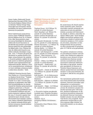 Soner Canko, Elektronik Ticaret
İşletmecileri Derneği (ETİD) Yöne-
tim Kurulu Başkanı Hakan Orhun
ve Deloitte Türkiye Ortağı Tolga
Yaveroğlu’nun konuşmacı olarak
katıldıkları bir basın toplantısıyla
kamuoyu ile paylaşıldı.
Basın toplantısının açılış konuş-
masını yapan TÜBİSAD Yönetim
Kurulu Başkanı Prof. Dr. M. Kemal
Cılız, ülke ekonomisinin nispe-
ten yavaş büyüdüğü bir dönemde,
elektronik ticaret hacminin ve
perakende harcamaları içerisindeki
payının güçlü bir artış gösterdiği-
ne dikkat çekti. Cılız, Türkiye’nin
yine de elektronik ticarette arzu
edilen noktada olmadığını vurgu-
ladı. Cılız, “e-Ticaret çok geniş bir
ekosistem ve paydaş haritası için
değer ortaya koyuyor. Bu nedenle
e-ticaretin gelişimi, sağlıklı bir hu-
kuki zemin ve sektörün gelişimine
yönelik yasal yapılanmalarla des-
teklenmesi gerekir. Böylece e-Tica-
ret’in vergi gelirlerinin, istihdamın
ve ticari canlılığın artmasına katkı-
sı daha fazla olacaktır. ” dedi.
TÜBİSAD Yönetim Kurulu Üyesi,
Yeni Medya ve e-Ticaret Komisyo-
nu Başkanı Burak Ertaş ““Toplam
perakende harcamalarının içe-
risinde %1,6 olan e-ticaret payı,
gelişmiş ve gelişmekte olan ülke-
lerle kıyaslandığında, bu alanda
önemli bir büyüme potansiyelimiz
olduğunu gösteriyor. e-Ticaret
farklı ve zengin çeşitlilikteki ürün
ve hizmetlere herkesin eşit şart-
larda erişmesini sağlayan önemli
bir araç. E-ticarette yapılan tüm
işlemlerin kayıt altında olması,
ekonomide kayıt dışılığın azalma-
sına, haksız rekabetin giderilmesi-
ne, vergisel anlamda devlet gelir-
lerinin artmasına önemli katkılar
sağlamaktadır” dedi.
TÜBİSAD Türkiye’de E-Ticaret
Pazar Tanımlama ve 2014
Pazar Büyüklüğü Raporu
Sonuçları:
Toplam Pazar: 18,9 Milyar TL
(yüzde 35 yıllık büyüme)
Tatil-Seyahat: 6,8 Milyar TL
(yüzde 35 yıllık büyüme)
Sadece Online Perakende: 6,5
Milyar TL (yüzde 33 yıllık bü-
yüme)
Çok Kanallı Perakende: 3,5 Mil-
yar TL (yüzde 47 yıllık büyüme)
Online Pazaryeri : 2,7 Milyar TL
(yüzde 62 yıllık büyüme)
Online Bahis : 2,1 Milyar TL
(yüzde 30 yıllık büyüme)
Online- Çok Kategorili: 1,8 Mil-
yar TL (yüzde 25 yıllık büyüme)
Online – Özel Alışveriş: 1,5
Milyar TL (yüzde 10 yıllık bü-
yüme)
Online – Dikey: 0,6 Milyar TL
(yüzde 15 yıllık büyüme)
Çok Kanallı – Elektronik: 1,4
Milyar TL (yüzde 48 yıllık bü-
yüme)
Çok Kanallı – Giyim & Ayakkabı
: 0,7 Milyar TL (yüzde 48 yıllık
büyüme)
Çok Kanallı – Ev & Dekorasyon
: 0,4 Milyar TL (yüzde 40 yıllık
büyüme)
Çok Kanallı – Eğlence & Kültür
: 0,2 Milyar TL (yüzde 59 yıllık
büyüme)
Çok Kanallı – Diğer : 0,9 Milyar
TL (yüzde 45 yıllık büyüme)
e-Ticaretin toplam perakende
içindeki payı (Toplam Peraken-
de pazarında online işlemlerin
oranı):
Türkiye: %1,6
Gelişmiş Ülkeler Ortalaması:
%6,5
Gelişmekte Olan Ülkeler Orta-
laması: %4,5
Satışlar Hava Sıcaklığına Göre
Değişiyor
Bu araştırmaya ek olarak yapılan
farklı analizlere göre, İnternet
üzerinden yapılan satışlarda yaz
aylarında en çok artış görülen
ürünler arasında LCD televizyon-
lar, küçük ev aletleri, mücevher ve
takılar dikkat çekti. Yazla birlikte
düğün mevsiminin gelmesi LCD
televizyon, küçük ev aletleri gibi
ürünlerin satışlarını %35 oranın-
da artırırken, mücevher ve takı
kategorisinde tek taş pırlanta
ve altın satışlarında yıl geneline
göre %77’lik bir artış gerçekleşti.
Yaz gelince satışlarının artması
en çok beklenen ürünler olan kli-
malar, tüm Türkiye’de yağmurlu
havaların uzun sürmesi ve hava
sıcaklıklarının Haziran ayında
mevsim normallerinin altında
seyretmesi nedeniyle beklenen-
den daha az ilgi gördü. Analize
göre geçtiğimiz yıl Haziran ve
Temmuz başını kapsayan aynı
dönem içinde İnternet üzerinden
satışları % 650 artan klimalar, bu
yıl ancak % 380’lik bir artış göste-
rebildi.
Yaz mevsiminin gelmesiyle insan-
ların fazla kilolarından kurtulmak
istemesi, İnternet üzerinden spor
ekipmanları ve malzemeleri-
nin satışlarını da önemli ölçüde
artırdı. Bu ürünlerin satışları bir
önceki mevsime göre %30 artar-
ken, okulların kapanması ve öğ-
rencilerin karnelerini almasının
da etkisiyle İnternet üzerinden
bisiklet satışları da aynı dönemde
%42’lik bir artış sergiledi. Yazın
gelmesiyle satışlarında en çok
artış yaşanan diğer ürünler ise
kozmetik ürünleri ve oto aksesu-
arları oldu.
 
