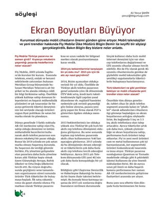 14
söyleşi
Kurumsal dünyada mobil cihazların önemi günden güne artıyor. Mobil teknolojiler
ve yeni trendler hakkında Fly Mobile Ülke Müdürü Bilgin Demir ile keyifli bir söyleşi
gerçekleştirdik. Bakın Bilgin Bey bizlere neler anlattı.
Ali Yavuz ŞAHİN
yavuz@btgunlugu.com
Ekran Boyutları Büyüyor
Fly Mobile Türkiye pazarına ne
zaman girdi? Kıyasıya rekabetin
yaşandığı pazarda hedefleriniz
neler olacak?
Fly Mobile, 2003 yılında İngilte-
re’de kurulan bir kurum. Esasında
telekom, enerji, emlak ve benzeri
sektörlerde yatırımları bulunan
Meridian Group bünyesinde bu-
lunan Meridian Telecom’a ait bir
şirket ve bu alanda oldukça ciddi
bir bilgi birikimine sahip. Özellikle
yüksek kaliteye sahip donanım bi-
leşenlerini en başarılı mühendislik
çözümleri ve şık tasarımlar ile bir
araya getirerek tüketici deneyimi-
nin üst seviyede olacağı ürünleri
uygun fiyat politikası ile satan bir
marka olarak ön plandayız.
Dünya genelinde 3 farklı noktada
AR-GE merkezine sahip olan Fly,
sahip olduğu deneyimi ve üstüm
mühendislik becerilerini kulla-
narak akıllı telefon pazarının son
derece rekabetçi bir pazar olduğu
Rusya’da 2014 yılında en çok satan
marka olmayı başarmış durumda.
Bu başarının da verdiği güvenle
birlikte, Fly yönetimi gelişmekte
olan pazarlara daha fazla yönelme
kararı aldı Türkiye başta olmak
üzere Güneydoğu Avrupa, Baltık
ülkeleri ve Orta Doğu ülkelerini
tercih etti. Bu vizyon doğrultu-
sunda geçtiğimiz sene tamamla-
nan organizasyon süreci sonunda
ürünler Türk tüketiciler ile buluş-
maya başladı. İlk satış rakamla-
rımız da gayet olumlu olunca Fly
markası olarak Türkiye pazarını
kısa ve uzun vadede bir bölgesel
merkez olarak pozisyonlamaya
karar verdik.
2014 yılı beklentilerinizi karşılayan
bir yıl oldu mu? 2015 yılı için ilk
altı ayı nasıl geçirdiniz?
2014, Bizim açımızdan oldukça
verimli bir yıl oldu. Özellikle de
Türkiye akıllı telefon pazarının
genel anlamda yılın ilk döneminde
ÖTV’deki artış, kredi kartı taksit-
lendirmeyle ilgili yapılan yasal
düzenleme vb. regülatif hamleler
nedeniyle çok verimli geçmediği
göz önüne alınırsa, pazara yeni
giriş yapan bir firma olarak FLY’a
gösterilen ilgiden oldukça mem-
nunuz.
2015 beklentilerimiz ise oldukça
yüksek zira Türkiye’de çok hızlı bir
akıllı cep telefonu dönüşümü oldu-
ğunu görüyoruz. Bu sene sonunda
toplam cep telefonu pazarında
akıllı cihaz kullanımının %40’ları
aşacağını görüyoruz. 2015 yılında
da bu dönüşümün devam edeceği-
ni ve tüketicilerin çok daha fazla
akıllı cep telefonu tercih edeceğini
bekliyoruz. Ayrıca 2015 yılı Tele-
kom dünyasında LTE yani 4G’nin
çok daha fazla konuşulduğu bir yıl
olacak.
Bildiğiniz gibi Ulaştırma Denizcilik
ve Haberleşme Bakanlığı bu konu-
da bir lisans ihale takvimi belirle-
mişti. Bu konuda biraz karmaşa ya-
şansa da 2015 yılı sonlarına doğru
lisansların verilmesi durumunda
birçok kullanıcı daha hızlı mobil
internet deneyimi için var olan
cep telefonlarını değiştirmeyi ve
LTE uyumlu cihazlar almayı tercih
edebilir. Biz de Fly olarak gerek 4G
uyumlu cihazlarımızla gerekse de
giyilebilir mobil teknolojiler gibi
yenilikçi uygulamalarla tüketici-
lerle buluşmaya hazırlanıyoruz.
Türk tüketicileri ne gibi yenilikler
bekliyor ve mobil cihazlarda yeni
trendler sizce neler olacak?
Öncelikle tüm dünya genelin-
de, tablet cihaz ile akıllı telefon
segmenti arasında kalan ve “phab-
let” olarak adlandırılan cihazların
ilgi görmeye başladığını ve ekran
boyutlarının arttığını söyleyebi-
lirim. Bu bağlamda 5 inç ve 5.5
inç akıllı telefonlara olan talep
artacaktır. Ayrıca tüketiciler artık
çok daha ince, yüksek çözünür-
lüğe ve ekran boyutlarına sahip,
performansı hızlı ürünleri talep
ediyorlar. Fly’ın yeni nesil ürünleri
cam ve metal kullanımının çok iyi
harmanlayarak, üst segmentteki
ürünleri kıskandıracak tasarımla-
ra imza atıyor. Türkiye pazarına
sunduğumuz Quantum ve Tornado
modelinde olduğu gibi 8 çekirdekli
işlemci kullanımı da yine önemli
noktalardan birisi. Bir de ayrıca
uzun pil ömrü ve daha başarılı
kamera performansı her zaman
AR-GE merkezlerimizin geliştirme
faaliyetleri arasında yer alıyor.
Bunu yanı sıra elbette tüm dün-
yada hızla benimsenen bir konu
 