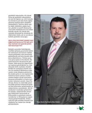 15
giyilebilir teknolojiler. Fly olarak
bizim de giyilebilir teknolojilere
de özel bir ilgimiz var. 2015 yılında
bu ürünlerin çok daha fazla rağbet
görmeye başlayacağını şimdiden
söyleyebiliriz. Yalnızca akıllı saat-
ler değil, bileklikler, göğüs bant-
ları, giysiler ve çeşitli aksesuarlar
artık akıllı telefonlarımız ile irtibat
halinde olacak. Fly olarak önü-
müzdeki dönemde bu ürünlerde de
tüketicilere farklı, şık ve son derece
kaliteli çözümler sunacağız.
Akıllı cihaz alanındaki rekabeti nasıl
değerlendiriyorsunuz? FLY gibi yeni-
likçi markalar için pazarda yeterli
alan bulunuyor mu?
Rekabet açısından bakıldığında,
özellikle gelişmiş pazarlarda belirli
bir satürasyon söz konusu olabilir.
Ancak gelişmekte olan pazarlarda
gidilebilecek çok fazla mesafe oldu-
ğunu düşünüyoruz. Türkiye paza-
rına giriş yapma ve burada bir ofis
açma kararımız da bunun bir gös-
tergesi. Daha genel bir değerlendir-
me yapmam gerektiğinde ise, tüm
dünyada farklı markalar olmakla
birlikte bu markalara ürünler üre-
ten Çin merkezli fabrikaların çoğu
zaman ortak olduğunu görüyoruz.
Bu yüzden giriş ve orta segmenteki
ürünlerin bazen yalnızca marka
isimleri değişir ancak tasarımları,
donanım yetenekleri ve hatta yazı-
lımları tamamen aynıdır. Oysa Fly,
Avrupa, Rusya ve uzak doğu pazar-
larındaki gücünü kullanarak kendi-
ne özel tasarımları geliştirmekte ve
müşterilerine sunmaktadır. AR-GE
merkezleri tarafından geliştirilen
bu ürünler, müşterilerden alınan
geri bildirimler neticesinde şe-
killenmekte ve günümüz tasarım
trendlerine ve ihtiyaçlarına uygun
olarak geliştirilmektedir. Dolayı-
sıyla FLY gibi yenilikçi firmalar için
rekabette her zaman yer olacağı
görüşündeyim.
Bilgin Demir Fly Mobile Ülke Müdürü
 