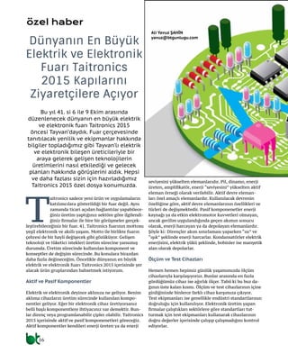 16
Bu yıl 41. si 6 ile 9 Ekim arasında
düzenlenecek dünyanın en büyük elektrik
ve elektronik fuarı Taitronics 2015
öncesi Tayvan’daydık. Fuar çerçevesinde
tanıtılacak yenilik ve ekipmanlar hakkında
bilgiler topladığımız gibi Tayvan’lı elektrik
ve elektronik bileşen üreticileriyle bir
araya gelerek gelişen teknolojilerin
üretimlerini nasıl etkilediği ve gelecek
planları hakkında görüşlerini aldık. Hepsi
ve daha fazlası sizin için hazırladığımız
Taitronics 2015 özel dosya konumuzda.
Dünyanın En Büyük
Elektrik ve Elektronik
Fuarı Taitronics
2015 Kapılarını
Ziyaretçilere Açıyor
Ali Yavuz ŞAHİN
yavuz@btgunlugu.com
özel haber
seviyesini yükselten elemanlarıdır. Pil, dinamo, enerji
üreten, amplifikatör, enerji “seviyesini” yükselten aktif
eleman örneği olarak verilebilir. Aktif devre eleman-
ları özel amaçlı elemanlardır. Kullanılacak devrenin
özelliğine göre, aktif devre elemanlarının özellikleri ve
türleri de değişmektedir. Pasif komponenetler enerji
kaynağı ya da etkin elektromotor kuvvetleri olmayan,
ancak gerilim uygulandığında geçen akımın sonucu
olarak, enerji harcayan ya da depolayan elemanlardır.
Şöyle ki: Dirençler akım sınırlaması yaparken “ısı” ve
“ışık” şeklinde enerji harcarlar. Kondansatörler elektrik
enerjisini, elektrik yükü şeklinde, bobinler ise manyetik
alan olarak depolarlar.
Ölçüm ve Test Cihazları
Hemen hemen hepimiz günlük yaşamımızda ölçüm
cihazlarıyla karşılaşıyoruz. Bunlar arasında en fazla
gördüğümüz cihaz ise ağırlık ölçer. Tabii ki bu buz da-
ğının üste kalan kısmı. Ölçüm ve test cihazlarının içine
girdiğinizde binlerce farklı cihaz karşımıza çıkıyor.
Test ekipmanları ise genellikle endüstri standartlarının
doğruluğu için kullanılıyor. Elektronik üretim yapan
firmalar çalıştıkları sektörlere göre standartları tut-
turmak için test ekipmanları kullanarak cihazlarının
doğru değerler içerisinde çalışıp çalışmadığını kontrol
ediyorlar.
Ali Yavuz ŞAHİN
yavuz@btgunlugu.com
T
aitronics sadece yeni ürün ve uygulamaların
katılımcılara gösterildiği bir fuar değil. Aynı
zamanda ticari açıdan bağlantılar yapabilece-
ğiniz üretim yaptığınız sektöre göre ilgilendi-
ğiniz firmalar ile bire bir görüşmeler gerçek-
leştirebileceğiniz bir fuar. 41. Taitronics fuarının mottosu
yeşil elektronik ve akıllı yaşam. Motto ile birlikte fuarın
çehresi de bir hayli değişecek gibi gözüküyor. Gelişen
teknoloji ve tüketici istekleri üretim sürecine yansımış
durumda. Üretim sürecinde kullanılan komponent ve
konseptler de değişim sürecinde. Bu konulara birazdan
daha fazla değineceğim. Öncelikle dünyanın en büyük
elektrik ve elektronik fuarı Taitronics 2015 içerisinde yer
alacak ürün gruplarından bahsetmek istiyorum.
Aktif ve Pasif Komponentler
Elektrik ve elektronik deyince aklınıza ne geliyor. Benim
aklıma cihazların üretim sürecinde kullanılan kompo-
nentler geliyor. Eğer bir elektronik cihaz üretiyorsanız
belli başlı komponentlere ihtiyacınız var demektir. Bun-
lar direnç veya programlanabilir çipler olabilir. Taitronics
2015 içerisinde aktif ve pasif komponenetleri göreceğiz.
Aktif komponentler kendileri enerji üreten ya da enerji
 