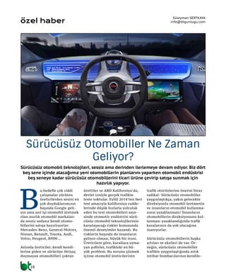 Sürücüsüz otomobil teknolojileri, sessiz ama derinden ilerlemeye devam ediyor. Biz dört
beş sene içinde alacağımız yeni otomobillerin planlarını yaparken otomobil endüstrisi
beş seneye kadar sürücüsüz otomobillerini ticari ürüne çevirip satışa sunmak için
hazırlık yapıyor.
Süleyman SERTKAYA
info@btgunlugu.com
Sürücüsüz Otomobiller Ne Zaman
Geliyor?
özel haber
B
u hedefle çok ciddi
çalışmalar yürüten
üreticilerden sesini en
çok duyduklarımızın
başında Google geli-
yor ama asıl işi otomobil üretmek
olan asırlık otomobil markaları
da sessiz sedasız kendi otomo-
billerini satışa hazırlıyorlar:
Mercedes-Benz, General Motors,
Nissan, Renault, Toyota, Audi,
Volvo, Peugeot, BMW…
Aslında üreticiler, kendi kendi-
lerine giden ve sürücüye ihtiyaç
duymayan otomobilleri çoktan
ürettiler ve ABD Kaliforniya’da,
devlet izniyle gerçek trafikte
teste soktular. Eylül 2014’ten beri
test amacıyla Kaliforniya cadde-
lerinde düşük hızlarla yolculuk
eden bu test otomobilleri saye-
sinde otomotiv endüstrisi sürü-
cüsüz otomobil teknolojilerinin
karşılaşacağı riskler konusunda
önemli deneyimler kazandı. Bu
risklerin başında da insanların
geliyor olması, büyük bir ironi.
Üreticilere göre, kurallara uyma-
yan şoförler, trafikteki en bü-
yük problem. Bu sorunu çözmek
içinse otomobil üreticilerinin
trafik otoritelerine önerisi biraz
radikal: Sürücüsüz otomobiller
yaygınlaştıkça, yakın gelecekte
direksiyonlu otomobil üretmenin
ve insanların otomobil kullanma-
sının yasaklanması! İnsanların
otomobillerin direksiyonunu kul-
lanması yasaklandığında trafik
kazalarının da yok olacağına
inanıyorlar.
Sürücüsüz otomobillerin başka
artıları ve eksileri de var. Ör-
neğin, sürücüsüz otomobiller
trafikte yaygınlaştığında artık
intihar bombacılarının kendile-
18
 