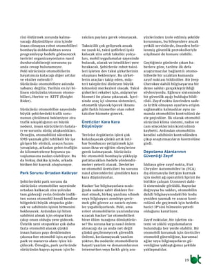 rini öldürmek zorunda kalma-
yacağı düşünülüyor zira içinde
insan olmayan robot otomobilleri
bombayla doldurduktan sonra
programlayıp hedefe gödnerecek
terörist organizasyonların nasıl
durdurulabileceği sorusuna şu
anda cevap bulunamıyor.
Peki sürücüsüz otomobillerin
hayatımıza katacağı diğer artılar
ve eksiler nelerdir?
Sürücüsüz otomobillere aslında
yabancı değiliz. Tarihin en iyi bi-
linen sürücüsüz/otonom otomo-
billeri, Herbie ve KITT (Knight
Rider).
Sürücüsüz otomobiller sayesinde
büyük şehirlerdeki trafik soru-
nunun çözülmesi bekleniyor zira
trafik sıkışıklığının en büyük
nedeni, insan sürücülerin hatala-
rı ve sorunlu sürüç alışkanlıkları.
Örneğin, otomobilini sürerken
SMS yazmak gibi tehlikeli bir işe
girişen bir sürücü, aracın hızını
yavaşlatıp, arkadan gelen trafiğin
de kilometrelerce boyunca ya-
vaşlamasına neden olabiliyor. Bu
da birkaç dakika içinde, arkada
biriken bir kuyruk oluşturuyor.
Park Sorunu Ortadan Kalkıyor
Şehirlerdeki park sorunu da
sürücüsüz otomobiller sayesinde
ortadan kalkacak zira yolcular
tam gideceği yerin önünde indik-
ten sonra otomobil kendi kendine
bölgedeki büyük otoparka gide-
cek ve sahibinin işinin bitmesini
bekleyecek. Ardından işi biten
sahibini almak için otoparktan
çıkıp onun olduğu yere gidecek.
Üstelik yeni otoparklar çok daha
fazla otomobil alacak çünkü
insan hatası payı denklemden
çıkınca her otomobil için ayrılan
park ve manevra alanı iyice kü-
çülecek. Örneğin, park yerlerinde
sürücünün kapıyı açması için bı-
rakılan paylara gerek olmayacak.
Taksicilik çok gelişecek ancak
ne yazık ki, taksi şoförleri işsiz
kalacak zira artık taksiler yolcu-
ları, mobil uygulamalar sayesinde
bulacak, alacak ve istedikleri yere
bırakacak. Şehirlerde robot taksi-
leri işleten dev taksi şirketlerinin
oluşması bekleniyor. Bu şirket-
lerin araçları takip eden, müş-
teri taleplerini dinleyen büyük
teknoloji merkezleri olacak. Taksi
şirketleri rekabet için, müşteriye
hizmeti ön plana çıkaracak. İçeri-
sinde araç içi sinema sistemleri,
otomatik yiyecek/içecek ikramı
gibi farklı hizmetler olan robot
taksiler hizmete girecek.
Üreticiler Kara Kara
Düşünüyor
Terörist örgütlerin işleri çok
kolaylaşacak çünkü artık inti-
har bombacısı yetiştirmek için
uzun ikna ve eğitim süreçlerine
gerek kalmayacak. Sürücüsüz
bir otomobili bombayla yükleyip
patlatacakları hedefe yönlendir-
meleri yeterli olacak. Devletler
ve otomobil üreticileri bu sorunu
nasıl çözeceklerini şimdiden kara
kara düşünüyorlar.
Hacker’lar bilgisayarlara sızdı-
ğında sadece sabit disklere for-
mat atmak, birkaç yazılımı silmek
veya bilgisayarı zombiye çevir-
mek gibi görece az zararlı eylem-
ler yapabiliyorlardı. Peki, ama
robot otomobillerin yazılımlarına
sızacak hacker’lar otomobilleri
birer ölüm tuzağına dönüştürür-
se? Bu soruna karşı nasıl önlem
alınacağı da şu anda net değil
çünkü geçilemeyecek güvenlik
önlemi, kırılamayacak yazılım
yoktur. Bu nedenle otomobillerin
hayati yazılım ve donanımlarının
internetten veya farklı giriş ara-
yüzlerinden izole edilmiş şekilde
korunması, bu bileşenlere ancak
yetkili servislerde, önceden belir-
lenmiş güvenlik protokolleriyle
erişilmesi de konusu olabilir.
Geçtiğimiz günlerde çıkan ha-
berlere göre, tarihte ilk defa
araştırmacılar bağlantılı otomo-
billerde bir uzaktan kumanda
zayıf noktası bildirdiler. Bir Jeep
Cherokee dahili bilgisayarına bir
demo saldırı gerçekleştirildiği
söyleniyordu. Eğlence sisteminde
bir güvenlik açığı bulduğu bildi-
rildi. Zayıf nokta üzerinden sade-
ce kritik olmayan ayarlara erişim
sağlamakla kalmadılar aynı za-
manda otomobilin kontrolünü de
ele geçirdiler. İlk olarak otomobil
sürücüsü klima sistemi, radyo ve
cam sileceklerinin kontrolünü
kaybetti. Ardından otomobilin
kendisi sahibinin kontrolünden
çıkıp araştırmacıların kontrolüne
girdi.
Depolama Alanlarının
Güvenliği Zayıf
İddiaya göre zayıf nokta, Fiat
Chrysler Automobiles’in (FCA)
dış dünyasıyla iletişim kurmak
için mobil ağ operatörü Sprint ile
birlikte çalışan Uconnect dahi-
li sisteminde görüldü. Raporlar
doğruysa bu saldırı, otomobilin
dahili bilgisayarındaki bir kodu
yeniden yazmak ve aracın kont-
rolünü ele geçirmek için hedefin
harici IP’sini bilmenin yeterli
olduğunu kanıtlıyor.
Zayıf noktalar, bir işletim sis-
temi ve yüklü uygulamaların
bulunduğu her yerde olabilir. Bir
otomobili korumak için üreticiler
otomobil güvenliğine, kurumsal
ağlar veya bilgisayarların gü-
venliğine yaklaştığımız şekilde
yaklaşmalılar.
19
 