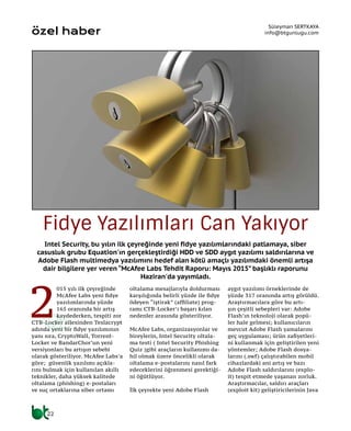 Intel Security, bu yılın ilk çeyreğinde yeni fidye yazılımlarındaki patlamaya, siber
casusluk grubu Equation'ın gerçekleştirdiği HDD ve SDD aygıt yazılımı saldırılarına ve
Adobe Flash multimedya yazılımını hedef alan kötü amaçlı yazılımdaki önemli artışa
dair bilgilere yer veren “McAfee Labs Tehdit Raporu: Mayıs 2015” başlıklı raporunu
Haziran'da yayımladı.
Süleyman SERTKAYA
info@btgunlugu.com
Fidye Yazılımları Can Yakıyor
özel haber
2
015 yılı ilk çeyreğinde
McAfee Labs yeni fidye
yazılımlarında yüzde
165 oranında bir artış
kaydederken, tespiti zor
CTB-Locker ailesinden Teslacrypt
adında yeni bir fidye yazılımının
yanı sıra, CryptoWall, Torrent-
Locker ve BandarChor’un yeni
versiyonları bu artışın sebebi
olarak gösteriliyor. McAfee Labs’a
göre; güvenlik yazılımı açıkla-
rını bulmak için kullanılan akıllı
teknikler, daha yüksek kalitede
oltalama (phishing) e-postaları
ve suç ortaklarına siber ortamı
oltalama mesajlarıyla doldurması
karşılığında belirli yüzde ile fidye
ödeyen “iştirak” (affiliate) prog-
ramı CTB-Locker’ı başarı kılan
nedenler arasında gösteriliyor.
McAfee Labs, organizasyonlar ve
bireylerin, Intel Security oltala-
ma testi ( Intel Security Phishing
Quiz )gibi araçların kullanımı da-
hil olmak üzere öncelikli olarak
oltalama e-postalarını nasıl fark
edeceklerini öğrenmesi gerektiği-
ni öğütlüyor.
İlk çeyrekte yeni Adobe Flash
aygıt yazılımı örneklerinde de
yüzde 317 oranında artış görüldü.
Araştırmacılara göre bu artı-
şın çeşitli sebepleri var: Adobe
Flash’ın teknoloji olarak popü-
ler hale gelmesi; kullanıcıların
mevcut Adobe Flash yamalarını
geç uygulaması; ürün zafiyetleri-
ni kullanmak için geliştirilen yeni
yöntemler; Adobe Flash dosya-
larını (.swf) çalıştırabilen mobil
cihazlardaki ani artış ve bazı
Adobe Flash saldırılarını (explo-
it) tespit etmede yaşanan zorluk.
Araştırmacılar, saldırı araçları
(exploit kit) geliştiricilerinin Java
22
 