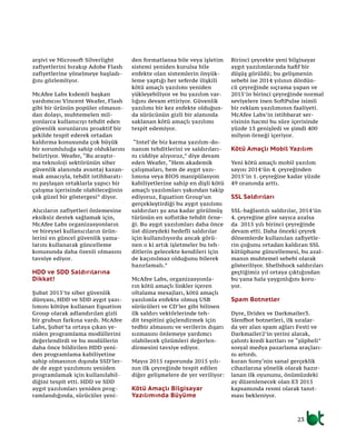 arşivi ve Microsoft Silverlight
zafiyetlerini bırakıp Adobe Flash
zafiyetlerine yönelmeye başladı-
ğını gözlemliyor.
McAfee Labs kıdemli başkan
yardımcısı Vincent Weafer, Flash
gibi bir ürünün popüler olmasın-
dan dolayı, muhtemelen mil-
yonlarca kullanıcıyı tehdit eden
güvenlik sorunlarını proaktif bir
şekilde tespit ederek ortadan
kaldırma konusunda çok büyük
bir sorumluluğa sahip olduklarını
belirtiyor. Weafer, “Bu araştır-
ma teknoloji sektörünün siber
güvenlik alanında avantaj kazan-
mak amacıyla, tehdit istihbaratı-
nı paylaşan ortaklarla yapıcı bir
çalışma içerisinde olabileceğinin
çok güzel bir göstergesi” diyor.
Alıcıların zafiyetleri önlemesine
eksiksiz destek sağlamak için,
McAfee Labs organizasyonların
ve bireysel kullanıcıların ürün-
lerini en güncel güvenlik yama-
larını kullanarak güncelleme
konusunda daha özenli olmasını
tavsiye ediyor.
HDD ve SDD Saldırılarına
Dikkat!
Şubat 2015’te siber güvenlik
dünyası, HDD ve SDD aygıt yazı-
lımını kötüye kullanan Equation
Group olarak adlandırılan gizli
bir grubun farkına vardı. McAfee
Labs, Şubat’ta ortaya çıkan ye-
niden programlama modüllerini
değerlendirdi ve bu modüllerin
daha önce bildirilen HDD yeni-
den programlama kabiliyetine
sahip olmasının dışında SSD’ler-
de de aygıt yazılımını yeniden
programlamak için kullanılabil-
diğini tespit etti. HDD ve SDD
aygıt yazılımları yeniden prog-
ramlandığında, sürücüler yeni-
den formatlansa bile veya işletim
sistemi yeniden kurulsa bile
enfekte olan sistemlerin önyük-
leme yaptığı her seferde ilişkili
kötü amaçlı yazılımı yeniden
yükleyebiliyor ve bu yazılım var-
lığını devam ettiriyor. Güvenlik
yazılımı bir kez enfekte olduğun-
da sürücünün gizli bir alanında
saklanan kötü amaçlı yazılımı
tespit edemiyor.
“Intel’de biz karma yazılım-do-
nanım tehditlerini ve saldırıları-
nı ciddiye alıyoruz,” diye devam
eden Weafer, “Hem akademik
çalışmaları, hem de aygıt yazı-
lımına veya BIOS manipülasyon
kabiliyetlerine sahip en dişli kötü
amaçlı yazılımları yakından takip
ediyoruz, Equation Group’un
gerçekleştirdiği bu aygıt yazılımı
saldırıları şu ana kadar görülmüş
türünün en sofistike tehdit örne-
ği. Bu aygıt yazılımları daha önce
üst düzeydeki hedefli saldırılar
için kullanılıyordu ancak görü-
nen o ki artık işletmeler bu teh-
ditlerin gelecekte kendileri için
de kaçınılmaz olduğunu bilerek
hazırlamalı.”
McAfee Labs, organizasyonla-
rın kötü amaçlı linkler içeren
oltalama mesajları, kötü amaçlı
yazılımla enfekte olmuş USB
sürücüleri ve CD’ler gibi bilinen
ilk saldırı vektörlerinde teh-
dit tespitini güçlendirmek için
tedbir almasını ve verilerin dışarı
sızmasını önlemeye yardımcı
olabilecek çözümleri değerlen-
dirmesini tavsiye ediyor.
Mayıs 2015 raporunda 2015 yılı-
nın ilk çeyreğinde tespit edilen
diğer gelişmelere de yer veriliyor:
Kötü Amaçlı Bilgisayar
Yazılımında Büyüme
Birinci çeyrekte yeni bilgisayar
aygıt yazılımlarında hafif bir
düşüş görüldü; bu gelişmenin
sebebi ise 2014 yılının dördün-
cü çeyreğinde sıçrama yapan ve
2015’in birinci çeyreğinde normal
seviyelere inen SoftPulse isimli
bir reklam yazılımının faaliyeti.
McAfee Labs’in istihbarat ser-
visinin hacmi bu süre içerisinde
yüzde 13 genişledi ve şimdi 400
milyon örneği içeriyor.
Kötü Amaçlı Mobil Yazılım
Yeni kötü amaçlı mobil yazılım
sayısı 2014’ün 4. çeyreğinden
2015’in 1. çeyreğine kadar yüzde
49 oranında arttı.
SSL Saldırıları
SSL-bağlantılı saldırılar, 2014’ün
4. çeyreğine göre sayıca azalsa
da 2015 yılı birinci çeyreğinde
devam etti. Daha önceki çeyrek
dönemlerde kullanılan zafiyetle-
rin çoğunu ortadan kaldıran SSL
kütüphane güncellemesi, bu azal-
manın muhtemel sebebi olarak
gösteriliyor. Shellshock saldırıları
geçtiğimiz yıl ortaya çıktığından
bu yana hala yaygınlığını koru-
yor.
Spam Botnetler
Dyre, Dridex ve Darkmailer3.
Slenfbot botnetleri, ilk sıralar-
da yer alan spam ağları Festi ve
Darkmailer2’in yerini alarak,
çalıntı kredi kartları ve “şüpheli”
sosyal medya pazarlama araçları-
nı artırdı.
kuran Sony‘nin sanal gerçeklik
cihazlarına yönelik olarak hazır-
lanan ilk oyununu, önümüzdeki
ay düzenlenecek olan E3 2015
kapsamında resmi olarak tanıt-
ması bekleniyor.
23
 