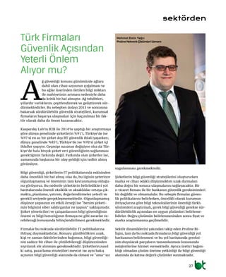 27
A
ğ güvenliği konusu günümüzde ağlara
dahil olan cihaz sayısının çoğalması ve
bu ağlar üzerinden iletilen bilgi miktarı
ile mahiyetinin artması nedeniyle daha
da kritik bir hal almıştır. Ağ tehditleri,
yıllardır varlıklarını çeşitlendirerek ve geliştirerek sür-
dürmektedirler. Bu sebepten dolayı 2015 ve sonrasına
bakarsak sürdürülebilir güvenlik stratejileri, kurumsal
firmaların başarıya ulaşmaları için kaçınılmaz bir fak-
tör olarak daha da önem kazanacaktır.
Kaspersky Lab’in B2B ile 2014’te yaptığı bir araştırmaya
göre dünya genelinde şirketlerin %91’i, Türkiye’de ise
%97’si en az bir şirket dışı BT güvenlik ihlali yaşarken;
dünya genelinde %85’i, Türkiye’de ise %92’si şirket içi
ihlaller yaşıyor. Geçmişe nazaran değişiyor olsa da Tür-
kiye’de hala birçok şirket veri güvenliğinin sağlanması
gerektiğinin farkında değil. Farkında olan şirketler ise,
zamanında başlarına bir olay geldiği için tedbir almış
görünüyor.
Bilgi güvenliği, şirketlerin IT politikalarında eskisinden
daha öncelikli bir hal almış olsa da, bu ilginin yeterince
olgunlaşmamış ve öneminin tam kavranmamış olduğu-
nu görüyoruz. Bu nedenle şirketlerin belirledikleri yol
haritalarında önemli eksiklik ve aksaklıklar ortaya çık-
makta, planlama, yatırım, değerlendirmeler yeterli ve
gerekli seviyede gerçekleşmemektedir. Olgunlaşmamış
düşünce yapısının en etkili örneği ise “benim şirketi-
min bilgisini siber saldırganlar ne yapsın” yaklaşımıdır.
Şirket yöneticileri ve çalışanlarının bilgi güvenliğinin
önemi ve bilgi hırsızlığının firmaya ne gibi zararlar ve-
rebileceği konusunda bilinçlendirilmesi gerekmektedir.
Firmalar bu noktada sürdürülebilir IT politikalarına
ihtiyaç duymaktadırlar. Konuyu günübirlikten uzak,
kişi ve zaman faktörlerinden bağımsız, bilgi güvenliği-
nin sadece bir cihaz ile çözülebileceği düşüncesinden
sıyrılarak ele alınması gerekmektedir. Şirketlerin nasıl
ki satış, pazarlama stratejileri mevcut ise aynı bakış
açısının bilgi güvenliği alanında da olması ve “ama” sız
Türk Firmaları
Güvenlik Açısından
Yeterli Önlem
Alıyor mu?
sektörden
Mehmet Emin Yağcı
Proline NetworkÇözümleri Uzmanı
uygulanması gerekmektedir.
Şirketlerin bilgi güvenliği stratejilerini oluştururken
marka ve cihaz odaklı düşünmekten uzak durmaları
daha doğru bir sonuca ulaşmalarını sağlayacaktır. Bir
e-ticaret firması ile bir bankanın güvenlik gereksinimleri
bir değildir ve olmamalıdır. Bu sebeple firmalar güven-
lik politikalarını belirlerken, öncelikli olarak kurumun
ihtiyaçlarına göre bilgi teknolojilerinin önerdiği farklı
yöntemleri araştırmalı, gerek bilgi güvenliği gerekse sür-
dürülebilirlik açısından en uygun çözümleri belirleme-
lidirler. Doğru çözümün belirlenmesinden sonra fiyat ve
marka araştırmasına geçilmelidir.
Sektör dinamiklerini yakından takip eden Proline Bi-
lişim, tam da bu noktada firmaların bilgi güvenliği yol
haritasının belirlenmesi ve bu yol haritasında gereksi-
nim duyulacak parçaların tamamlanması konusunda
müşterilerine hizmet vermektedir. Ayrıca üretici bağım-
lılığı olmadan çözüm üretme yetkinliği ile bilgi güvenliği
alanında da katma değerli çözümler sunmaktadır.
 