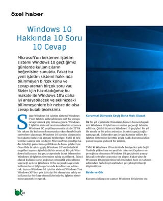 28
Microsoft’un beklenen işletim
sistemi Windows 10 geçtiğimiz
günlerde kullanıcıların
beğenisine sunuldu. Fakat bu
yeni işletim sistemi hakkında
bilinmeyen birçok konu ve
cevap aranan birçok soru var.
Sizler için hazırladığımız bu
makale ile Windows 10’u daha
iyi anlayabilecek ve aklınızdaki
bilinmeyenlere bir nebze de olsa
cevap bulabileceksiniz.
Windows 10
Hakkında 10 Soru
10 Cevap
özel haber
S
izce Windows 10 işletim sistemi Windows
7’nin tahtını sallayabilecek mi? Bu soruya
cevap vermek güç olmasa gerek. Windows
7 işletim sistemi tanıtımından bir yıl sonra
Windows PC popülasyonunda yüzde 22’lik
bir rakam ile kullanım konusunda rekor denebilecek
seviyelere ulaşmıştı. Windows 10 işletim sisteminin
bu rakamı fazlasıyla aşması bekleniyor. Tabii ki bek-
lentiler sadece söz ile değil. Microsoft’un şimdiye ka-
dar izlediği pazarlama politikası da bunu gösteriyor.
Öncelikle ücretsiz geçiş Windows 10’un önündeki
engelleri aşması için büyük bir avantaj. Birçok Win-
dows kullanıcısı bu geçiş sayesinde ücret ödemeden
Windows 10 işletim sistemine sahip olabilecek. İkinci
olarak kullanıcıların çoğunun otomatik güncelleme
seçeneği açık ve Windows 10 bu seçenek sayesinde
kullanıcıların bilgisayarlarında kendine yer edine-
cek. Ayrıca Windows 10 işletim sistemi Windows 7 ve
Windows XP’den çok daha iyi bir deneyime sahip ve
kullanıcılar bir kere denediklerinde bu işletim siste-
mine geçmek isteyecek.
Kurumsal Dünyada Geçiş Daha Hızlı Olacak
İlk bir yıl içerisinde firmaların hemen hemen hepsi-
nin Windows 10 işletim sistemine geçeceği tahmin
ediliyor. Çünkü ücretsiz Windows 10 geçişleri bir yıl
ile sınırlı ve bir yılın ardından ücretsiz geçiş sağla-
namayacak. Gelecekte geçileceği tahmin edilen bir
işletim sistemine ücretsiz geçiş hakkı kurumsal dün-
yanın hoşuna gidecek bir çözüm.
Tabii ki Windows 10’un önünde bariyerler yok değil.
Yerinde yükseltme ve yeni bir İnternet Explorer se-
çeneğinin olmaması Windows 10 geçişlerini yavaş-
latacak sebepler arasında yer alıyor. Fakat yine de
Windows 10 geçişlerinin beklenenden hızlı ve tahmin
edilenden fazla kişi tarafından gerçekleştirileceği
düşünülüyor.
Bekle ve Gör
Kurumsal dünya ne zaman Windows 10 işletim sis-
 
