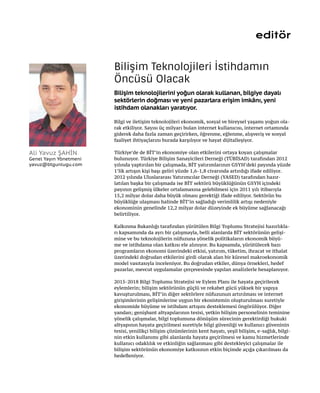 editör
Bilgi ve iletişim teknolojileri ekonomik, sosyal ve bireysel yaşamı yoğun ola-
rak etkiliyor. Sayısı üç milyarı bulan internet kullanıcısı, internet ortamında
giderek daha fazla zaman geçirirken, öğrenme, eğlenme, alışveriş ve sosyal
faaliyet ihtiyaçlarını burada karşılıyor ve hayat dijitalleşiyor.
Türkiye’de de BİT’in ekonomiye olan etkilerini ortaya koyan çalışmalar
bulunuyor. Türkiye Bilişim Sanayicileri Derneği (TÜBİSAD) tarafından 2012
yılında yaptırılan bir çalışmada, BİT yatırımlarının GSYH’deki payında yüzde
1’lik artışın kişi başı geliri yüzde 1,6-1,8 civarında artırdığı ifade ediliyor.
2012 yılında Uluslararası Yatırımcılar Derneği (YASED) tarafından hazır-
latılan başka bir çalışmada ise BİT sektörü büyüklüğünün GSYH içindeki
payının gelişmiş ülkeler ortalamasına gelebilmesi için 2011 yılı itibarıyla
15,2 milyar dolar daha büyük olması gerektiği ifade ediliyor. Sektörün bu
büyüklüğe ulaşması halinde BİT’in sağladığı verimlilik artışı nedeniyle
ekonominin genelinde 12,2 milyar dolar düzeyinde ek büyüme sağlanacağı
belirtiliyor.
Kalkınma Bakanlığı tarafından yürütülen Bilgi Toplumu Stratejisi hazırlıkla-
rı kapsamında da ayrı bir çalışmayla, belli alanlarda BİT sektörünün gelişi-
mine ve bu teknolojilerin nüfuzuna yönelik politikaların ekonomik büyü-
me ve istihdama olan katkısı ele alınıyor. Bu kapsamda, yürütülecek bazı
programların ekonomi üzerindeki etkisi, yatırım, tüketim, ihracat ve ithalat
üzerindeki doğrudan etkilerini girdi olarak alan bir küresel makroekonomik
model vasıtasıyla inceleniyor. Bu doğrudan etkiler, dünya örnekleri, hedef
pazarlar, mevcut uygulamalar çerçevesinde yapılan analizlerle hesaplanıyor.
2015-2018 Bilgi Toplumu Stratejisi ve Eylem Planı ile hayata geçirilecek
eylemlerin; bilişim sektörünün güçlü ve rekabet gücü yüksek bir yapıya
kavuşturulması, BİT’in diğer sektörlere nüfuzunun artırılması ve internet
girişimlerinin gelişimlerine uygun bir ekosistemin oluşturulması suretiyle
ekonomide büyüme ve istihdam artışını desteklemesi öngörülüyor. Diğer
yandan; genişbant altyapılarının tesisi, yetkin bilişim personelinin teminine
yönelik çalışmalar, bilgi toplumuna dönüşüm sürecinin gerektirdiği hukuki
altyapının hayata geçirilmesi suretiyle bilgi güvenliği ve kullanıcı güveninin
tesisi, yenilikçi bilişim çözümlerinin kent hayatı, yeşil bilişim, e-sağlık, bilgi-
nin etkin kullanımı gibi alanlarda hayata geçirilmesi ve kamu hizmetlerinde
kullanıcı odaklılık ve etkinliğin sağlanması gibi destekleyici çalışmalar ile
bilişim sektörünün ekonomiye katkısının etkin biçimde açığa çıkarılması da
hedefleniyor.
Bilişim Teknolojileri İstihdamın
Öncüsü Olacak
Bilişim teknolojilerini yoğun olarak kullanan, bilgiye dayalı
sektörlerin doğması ve yeni pazarlara erişim imkânı, yeni
istihdam olanakları yaratıyor.
Ali Yavuz ŞAHİN
Genel Yayın Yönetmeni
yavuz@btgunlugu.com
 