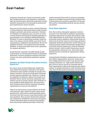 30
özel haber
programlı çalışmak şart. Bunun için firmalar şimdi-
den harekete geçmeli ve planlamalarını yapmalılar.
Eğer geç kalınırsa geçiş sürecinde yaşanacak sorunlar
planların aksamasına ve bu durumda da şirketinizin
para kaybetmesine neden olacaktır.
Ayrıca bu tarz bir projeyi ana konu olarak belirlemek
ve belli politikalar oluşturarak bunları takip etmenin
faydaları gelecekte gün yüzüne çıkacaktır. Sistemle-
rin Windows 10’a geçişinin yanı sıra servis ve servis
verecek firmalar konusunda da harekete geçilmeli ve
geç kalmadan servis modelleri şekillendirilmelidir.
Windows 10 yama ve güncelleme şemaları oluşturul-
malı ve bu şemaya uyacak şekilde uzun süreli servis
anlaşmalarının sağlanması gerekmektedir. Bu tarz bir
döngüyü Windows 7’de yaşayan kurumsal firmalar
Windows 10 geçiş sürecinden önce bu tarz planlama-
ları yapması gerekiyor.
Bu planlamalar yapılırken öncelikle küçük gruplar
oluşturulmalı ve ardında güncellemeler bu gruplarda
denenmeli. Sorunsuz geçişlerin ardından tüm kulla-
nıcılara aynı plan çerçevesinde yapılanlar uygulan-
malıdır.
Windows 10, Mobil Tarafta Microsoft’a Yardımcı
Olacak mı?
Bu soruya cevap vermek oldukça güç. Çünkü Win-
dows Mobil ekosisteminin Android ve iOS işletim
sistemlerine göre popüler olmadığı bir gerçek ve bu
işletim sistemleri için yazılım üretenlerin Windows
tarafına geçmeye gönülleri yok. Windows 10 gönül-
leri değiştirir mi bilinmez. Bilinen bir gerçek var ki
Windows Phone işletim sistemine sahip akıllı tele-
fonların sayısının artması önemli. Eğer Windows 10
bunu tetiklerse belki geliştiriciler yeni pazar ümi-
diyle Windows Phone işletim sistemine yönelerek
uygulamalarının sayısını arttırabilirler.
Tabii ki bu durum havuç tavşan ilişkisini de berabe-
rinde getiriyor. Eğer ortada bir havuç yoksa tavşan
göremezsiniz. Microsoft’un mobil pazardaki payını
arttırması için ürün satışını cazip kılacak şeyler yap-
ması gerekiyor. Bunu yazılım ekosistemini geliştire-
rek, telefonların özelliklerini arttırarak veya işletim
sistemi deneyimini daha da iyileştirerek yapabilir.
Bunu hep beraber bekleyip göreceğiz. Birçok kişi
mobil konusunda Microsoft’un şansının olmadığını
düşünse de özellikle kurumsal tarafta Windows Pho-
ne konusunda yeni açılımlar yaşanabilir. Bu konuda
Microsoft’un önümüzdeki günlerde atacağı adımlar
çok önemli.
Varsa Yoksa Uygulama
Peki, Microsoft’un dünyadaki uygulama stratejisi
işi yarıyor mu? Microsoft’un geliştirici programları
uygulama mağazasına her geçen gün yüzlerce uygu-
lama yüklenmesine ön ayak oluyor. Microsoft’un bu
açılımında umutlu olduğumu söylememde fayda var.
Fakat yine de üretim sayısının arttırılması gerekiyor.
Şimdilerde Windows geliştiricileri mobil dünyaya yö-
nelmiş durumda. Fakat unutmamaları gereken konu
şu ki bizler hala PC kullanıyoruz. Hem de Windows
işletim sistemli. Tabii ki mobil cihazlarımız üzerin-
de uygulamalara ihtiyacımız var. Ama onlar kadar
bilgisayarlarımız üzerinde de uygulamalara ihtiyaç
duyuyoruz.
Artık geleneksel Windows uygulamalarının yanı sıra
web tabanlı uygulamaların sayısının artması gere-
kiyor. Bilgisayarlarımızın ufak ve işe yarayan uygu-
lamalara ihtiyaçları var. Tıpkı mobil cihazlarımız
gibi. 2018 ve sonrası için PC’ler üzerinde web ta-
banlı uygulamaların daha fazla kullanılacağı tahmin
ediliyor ve geliştiricilerinde bu yolda ilerlemesi hem
onlar hem de Microsoft için kazançlı olacak bir kapı.
 