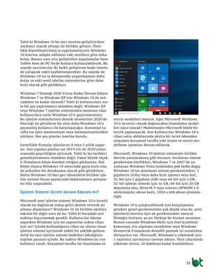 31
Tabii ki Windows 10 bu tarz yazılım geliştiricilere
yardımcı olacak altyapı ile birlikte geliyor. Özel-
likle kişiselleştirilmiş iş uygulamalarının Windows
10 üzerine adapte edilmesi eski nesillere göre daha
kolay. Bunun yanı sıra geliştirilen uygulamalar hem
Tablet hem de PC’lerde kolayca kullanılabilecek. Bu
sayede yazılımcılar iki farklı geliştirme kodu üzerin-
de çalışarak vakit kaybetmeyecekler. Bu sayede de
Windows 10’un iş dünyasında yaygınlaşması daha
kolay ve eski nesil işletim sistemlerine göre daha
hızlı olacak gibi gözüküyor.
Windows 7 Desteği 2020 Yılına Kadar Devam Ediyor
Windows 7 ve Windows XP’nin Windows 10 ile mü-
cadelesi ne kadar sürecek? Tabii ki kullanıcılara zor-
la bir şey yaptırmanız mümkün değil. Windows XP
veya Windows 7 işletim sisteminden memnun olan
kullanıcılara zorla Windows 10’e geçiremezsiniz.
Bu işletim sistemlerinin destek sürelerinin 2020’de
biteceği ön görülürse bir süre daha Windows 10’a
geçmemiş kullanıcı ile karşılaşacağız. Kurumsal ta-
rafta ise işler memnuniyet veya memnuniyetsizlikle
yürüyor. Her şey planlar üzerine kurulu.
Genellikle firmalar planlarını 4 veya 5 yıllık yapar-
lar. Son yapılan planlar ise 2019 yılı ile 2020 yılları
arasında geçerliliğini yitirecek. Tabii ki bu tarihleri
genelleştirmemiz mümkün değil. Fakat büyük ölçek-
li firmaların böyle hareket ettiğini görüyoruz. Hal
böyle olunca Windows 10 sürecinde geçiş hızlı olsa
da ardından bir duraksama olacak gibi gözüküyor.
Hatta Windows 10’dan geri dönenlerle birlikte işle-
tim sistemi Pazar paylarında beklenmeyen gelişme-
ler bile yaşanabilir.
İşletim Sistemi Ücreti devam Edecek mi?
Microsoft yeni işletim sistemi Windows 10’u ücretli
olarak mı dağıtacak yoksa geliri destek vererek mi
almayı düşünüyor? Windows 10 ile birlikte akıllara
takılan bir diğer soru da bu. Tabii ki buradaki asıl
noktayı kaçırmamak gerekli. Kullanıcılar ödeme
yaparken Windows için mi yapıyorlar yoksa cihaz
için mi? Çünkü kullandığınız cihaz ne olursa olsun
işletim sistemi içerisinde yüklü bir şekilde geliyor.
Artık bu tarz işletim sistemi bedelleri ödediğiniz
toplam paranın içinde. Bu sadece Windows’un son
kullanıcı tarafı. Kurumsal tarafta ise lisanslama ve
servis modelleri mevcut. Eğer Microsoft Windows
10’u ücretsiz olarak dağıtacaksa lisanslama model-
leri nasıl olacak? Muhtemelen Microsoft böyle bir
tercih yapmayacak. Son kullanıcılar Windows 10’a
cihaz satın aldıklarında ekstra bir ücret ödemden
ulaşırken kurumsal tarafta eski lisans ve servis mo-
delleme işlemine devam edilecek.
Microsoft, Windows 10 işletim sistemiyle birlikte
devrim yaratacakmış gibi duruyor. Sıralanan sistem
gereksinim özellikleri, Windows 7 ve 2007’de ya-
yınlanan Windows Vista’nınkinden pek farklı değiş.
Windows 10’un minimum sistem gereksinimleri: 1
gigahertz (GHz) veya daha hızlı işlemci veya SoC,
32-bit için 1 gigabayt (GB) veya 64-bit için 2 GB,
32-bit işletim sistemi için 16 GB, 64-bit için 20 GB
depolama alnı, DirectX 9 veya sonrası (WWDM 1.0
sürücüsüyle) ekran kartı, 1024 x 600 ekran çözünür-
lüğü.
Windows 10’u çalıştırabilmek için karşılamanız
gereken genel gereksinimler çok düşük olsa da, yeni
işlevlerin bazıları için ek gereksinimler mevcut.
Örneğin Cortana, şu an Türkiye’de hizmet vermiyor.
Bunun yanında Windows Hello için özel kızılötesi
kameraya, iris algılama sensörüne veya Windows
Biometrik Framework destekli parmak izi sensörüne
ihtiyacınız var. Microsoft, Windows’u yüklemek için
1 saatinizi ayırmanızı tavsiye ediyor. Yeni cihazlarda
yükleme süresi, 20 dakikaya kadar kısalabiliyor.
 