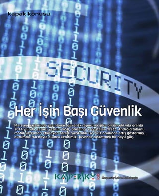 32
kapak konusu
Her İşin Başı Güvenlik
Mart ayı başlarında yayınlanan güvenlik raporuna göre bir önceki yıla oranla
2014 yılında, zararlı yazılım %50,“phishing”e-postaları %233, Android tabanlı
mobil sistemleri etkileyen zararlı yazılımlar ise %61 oranında artış göstermiş
durumda. Hal böyle olunca kendimizi güvende hissetmek bir hayli güç.
Kaspersky Lab'ın Katkılarıyla
 