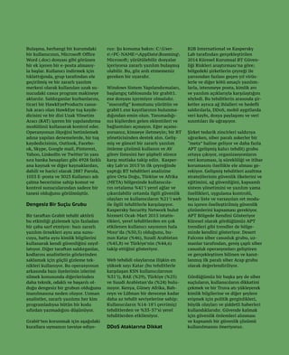 35
Bulaşma, herhangi bir kurumdaki
bir kullanıcının, Microsoft Office
Word (.doc) dosyası gibi görünen
bir ek içeren bir e-posta almasıy-
la başlar. Kullanıcı indirmek için
tıklattığında, grup tarafından ele
geçirilmiş ve bir zararlı yazılım
merkezi olarak kullanılan uzak su-
nucudaki casus program makineye
aktarılır. Saldırganlar kurbanlarını,
ticari bir HawkEyeProducts casus-
luk aracı olan HawkEye tuş kayde-
dicisini ve bir dizi Uzak Yönetim
Aracı (RAT) içeren bir yapılandırma
modülünü kullanarak kontrol eder.
Operasyonun ölçeğini betimlemek
adına yapılan denemelerde, bir tuş
kaydedicisinin, Outlook, Facebo-
ok, Skype, Google mail, Pinterest,
Yahoo, LinkedIn ve Twitter’in yanı
sıra banka hesapları gibi 4928 farklı
ana kaynak ve diğer kaynaklardan,
dahili ve harici olarak 2887 Parola,
1053 E-posta ve 3023 Kullanıcı adı
çalma becerisine sahip komut ve
kontrol sunucularından sadece bir
tanesi olduğunu görülmüştür.
Dengesiz Bir Suçlu Grubu
Bir taraftan Grabit tehdit aktörü
bu etkinliği gizlemek için fazladan
bir çaba sarf etmiyor: bazı zararlı
yazılım örnekleri aynı ana sunu-
cuyu, hatta aynı kimlik bilgilerini
kullanarak kendi güvenliğini zayıf-
latıyor. Diğer taraftan saldırganlar,
kodlarını analistlerin gözlerinden
saklamak için güçlü gizleme tek-
nikleri kullanıyor. Bu operasyonun
arkasında bazı üyelerinin izlerini
silmek konusunda diğerlerinden
daha teknik, odaklı ve başarılı ol-
duğu dengesiz bir grubun olduğunu
inanılmasına neden oluyor. Uzman
analistler, zararlı yazılımı her kim
programladıysa bütün bir kodu
sıfırdan yazmadığını düşünüyor.
Grabit’ten korunmak için aşağıdaki
kurallara uymanızı tavsiye ediyo-
ruz: Şu konuma bakın: C:User-
s<PC-NAME>AppDataRoaming
Microsoft; yürütülebilir dosyalar
içeriyorsa zararlı yazılım bulaşmış
olabilir. Bu, göz ardı etmemeniz
gereken bir uyarıdır.
Windows Sistem Yapılandırmaları,
başlangıç tablosunda bir grabit1.
exe dosyası içermiyor olmalıdır.
“msconfig” komutunu yürütün ve
grabit1.exe kayıtlarının bulunma-
dığından emin olun. Tanımadığı-
nız kişilerden gelen eklentileri ve
bağlantıları açmayın. Eğer açamı-
yorsanız, kimseye iletmeyin; bir BT
yöneticisinden destek alın. Geliş-
miş ve güncel bir zararlı yazılım
önleme çözümü kullanın ve AV
görev listesini her şüpheli sürece
karşı mutlaka takip edin. Kasper-
sky Lab’ın 2015’in ilk çeyreğinde
yaptığı BT tehditleri analizine
göre Orta Doğu, Türkiye ve Afrika
(META) bölgesinde kullanıcıla-
rın ortalama %41’i yerel ağlar ve
çıkarılabilir ortamla ilgili güvenlik
olayları ve kullanıcıların %21’i web
ile ilgili tehditlerle karşılaşıyor.
Kaspersky Security Network bulut
hizmeti Ocak-Mart 2015 istatis-
tikleri, yerel tehditlerden en çok
etkilenen kullanıcı sayısının hala
Mısır’da (%50,5) olduğunu, bu-
nun Katar (%46), Suudi Arabistan
(%45,8) ve Türkiye’nin (%44,6)
takip ettiğini gösteriyor.
Web tehdidi olaylarına ilişkin en
yüksek sayı Katar (bu tehditlerle
karşılaşan KSN kullanıcılarının
%31’i), BAE (%29), Türkiye (%25)
ve Suudi Arabistan’da (%24) bulu-
nuyor. Kenya, Güney Afrika, Bah-
reyn ve Lübnan bir dereceye kadar
daha az tehdit seviyelerine sahip:
Kullanıcıların %14-18’i çevrimiçi
tehditlerden ve %33-37’si yerel
tehditlerden etkileniyor.
DDoS Ataklarına Dikkat
B2B International ve Kaspersky
Lab tarafından gerçekleştirilen
2014 Küresel Kurumsal BT Güven-
liği Riskleri araştırması’na göre;
bölgedeki şirketlerin çeyreği ile
yarısından fazlası geçen yıl virüs-
lerle ve diğer kötü amaçlı yazılım-
larla, istenmeye posta, kimlik avı
ve yazılım açıklarıyla karşılaştığını
söyledi. Bu tehditlerin arasında şir-
ketler ayrıca ağ ihlalleri ve hedefli
saldırılarla, DDoS, mobil aygıtlarda
veri kaybı, dosya paylaşımı ve veri
sızıntıları ile uğraşıyor.
Şirket tedarik zincirleri saldırıya
uğrarken, siber paralı askerler bir
“meta” haline geliyor ve daha fazla
APT (gelişmiş kalıcı tehdit) grubu
ortaya çıkıyor, organizasyonların
veri koruması, iş sürekliliği ve itibar
korumasını özellikle ele alması ge-
rekiyor. Gelişmiş tehditleri azaltma
stratejilerinin güvenlik ilkelerini ve
eğitimini, ağ güvenliğini, kapsamlı
sistem yönetimini ve yazılım yama
özellikleri, uygulama kontrolü,
beyaz liste ve varsayılan ret modu-
nu içeren özelleştirilmiş güvenlik
çözümlerini kapsaması gerekiyor.
APT Bölgede Kendini Gösteriyor
Küresel olarak gördüğümüz APT
trendleri gibi trendler de bölge-
mizde kendini gösteriyor. Desert
Falcons siber casusluk grubu, uz-
manlar tarafından, geniş çaplı siber
casusluk operasyonları geliştiren
ve gerçekleştiren bilinen ve kanıt-
lanmış ilk paralı siber Arap grubu
olarak değerlendiriliyor.
Gördüğümüz bir başka şey de siber
suçluların, kullanıcıların dikkatini
çekmek ve bir Truva atı yükleyerek
kimlik bilgilerine ve diğer şeylere
erişmek için politik gerginlikleri,
büyük olayları ve şiddetli haberleri
kullandıklarıdır. Güvende kalmak
için güvenlik önlemleri alınması
ve kapsamlı bir güvenlik çözümü
kullanılmasını öneriyoruz.
 