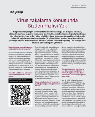 38
söyleşi
Bizlere kısaca geçmiş iş yaşamı-
nızdan bahsedebilir misiniz?
Elektronik ve Haberleşme Mühen-
disiyim. Üniversitenin ardından
Amerika ve İngiltere’de çeşitli
eğitim programlarına katıldım.
Son on beş yılımın yaklaşık 12
yıla yakın kısmı yurt dışında geçti.
2012 yılının sonunda ailemle bir-
likte Türkiye’ye dönüş yaptık. Ve o
tarihten itibaren de Kaspersky Lab
Türkiye’de çalışmaya başladım.
Güvenlik sektöründe çalışmanı-
zın altında önemli bir neden
var mı?
Öncelikle güvenlik sektörü benim
için çok keyifli ve bu sektörde fa-
aliyet gösteren bir firmada çalış-
tığım için işimden zevk alıyorum.
Ayrıca çalıştığım sektörün dinamik
olması beni çekiyor. Güvenlik sek-
töründe her gün bir şeyler değişe-
biliyor. Bir anlamda monoton bir iş
yaşamımız yok ve gelişmelere göre
tepki veren bir sektörde çalışıyo-
ruz. Bu sektörü tercih etmemin bir
diğer nedeni ise gelişmelere açık
olması. İlerleyen yıllarda planla-
rınız doğrultusunda çalıştığınız iş
kolunda kendinizi geliştirebilir ve
yeni iş olanakları sayesinde farklı
alanlarda yer alan iş potansiyelini
açığa çıkarabiliyorsunuz.
Kaspersky Lab olarak kurumlara
sunduğunuz güvenlik çözümleri
neler?
Kaspersky deyince akla hemen
uç nokta güvenliği geliyor fakat
günümüzde sadece bundan bah-
setmemiz yanlış olur. Bizim için
uç nokta güvenliği çok önemli bir
konu fakat bunun dışında lisans
yönetimi, envanter yönetimi, yama
yönetimi gibi konularda öne çıkı-
yor. Ayrıca geliştirilen uygulamalar
sayesinde bilgi işlem departman-
larının yönetim işlerini kolaylaş-
tıracak uygulamalar konusunda da
faaliyet gösteriyoruz. Bu uygula-
malar sayesinde müşterilerimizin
üzerindeki yoğunluğu minimize
etmeye çalışıyoruz. Bunların ya-
nında Bulut Bilişim, sanallaştırma
ve büyük veri güvenli konusundaki
çözümlerimizle de tüm şirketlerin
güvenlik ihtiyaçlarını karşılayabilir
haldeyiz.
Teknoloji çok hızlı ilerliyor ve
son dönemde Bulut Bilişim ve
Büyük Veri gibi konular daha
popüler. Bu konudaki çalışmala-
rınız neler?
Son üç yıllık çalışma haritamı-
za baktığımızda Bulut Bilişim ve
Büyük Veri konusundaki güvenlik
çözümlerimizin önemli yerlerde
olduğunu görüyoruz. Yatırımları-
mızı gelişen teknolojilere ve yeni
güvenlik alanlarına doğru yönlen-
diriyoruz. Biraz önce söylediğim
gibi güvenlik sektörü oldukça di-
namik ve ne zaman nelerle uğraşa-
cağını bilemiyorsunuz. Kaspersky
Lab olarak hem yazılım hem de do-
nanım konusundaki teknolojik ge-
lişmeleri yakından takip eden bir
firmayız. Hizmet sunduğumuz kişi
Ali Yavuz ŞAHİN
yavuz@btgunlugu.com
Virüs Yakalama Konusunda
Bizden Hızlısı Yok
Gitgide karmaşıklaşan çevrimiçi tehditlerin bulunduğu bir dünyada insanlar,
etkileşim kurmak, alışveriş yapmak ve çevrimiçi bankacılık işlemleri için kullandıkları
tüm cihazlar üzerinde onları siber tehditlere karşı tamamen koruyabilecek güvenilir
güvenlik uygulamaları talep ediyorlar. Ve güvenlik her şeyden daha önemli hale
gelmeye başladı. Konu hakkında aklımıza takılan soruları Kaspersky Lab Türkiye Ülke
Müdürü Sertan Selçuk’a yönelttik.
Söyleşimizi aşağıdaki QR Code
sayesinde video olarak izleyebilirsiniz.
 