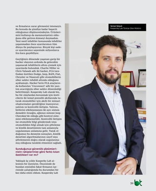 39
Sertan Selçuk
Kaspersky Lab Türkiye Ülke Müdürü
ve firmaların zarar görmesini istemeyiz.
Bu konuda da şimdiye kadar başarılı
olduğumuz düşüncesindeyim. Ürünleri-
mizi kullanıp da memnuniyetsiz oldu-
ğunu dile getiren kimseyi duymadım.
Yeni nesil tehditler konusunda tehditler
yaşanmadan önce uyarılarımızı tüm
dünya ile paylaşıyoruz. Birçok kişi sade-
ce uyarılarımız sayesinde milyonlarca
lira kara geçebiliyor.
Geçtiğimiz dönemde yaşanan garip bir
hacker olayının ardında da gelecekte
yaşanacak tehditlerin altını çizmek için
uyarılarda bulunduk. Charlie Miller ve
Chris Valasek adlı iki hacker, FCA tara-
fından üretilen Dodge, Jeep, RAM, Fiat,
Chrysler ve Maserati gibi otomobillerin
siber saldırı tehdidi altında olduğunu
açıklamıştı. Hacker’lerin FCA araçların-
da kullanılan ‘Unconnect’ adlı bir yazı-
lım aracılığıyla siber saldırı düzenlediği
belirtilmişti. Kaspersky Lab olarak biz,
bu tür olaylardan korunmak için üreti-
cilerin iki temel prensibi akıllarında tu-
tarak otomobiller için akıllı bir mimari
oluşturmaları gerektiğine inanıyoruz:
yalıtım ve kontrollü iletişim. Yalıtım,
birbirini etkileyemeyen iki ayrı sistem
demektir örneğin, eğlence sistemi Jeep
Cherokee’de olduğu gibi kontrol siste-
mini etkilememelidir. Kontrollü iletişim
ise otomobile bilgi göndermek veya
otomobilden bilgi almak için şifreleme
ve kimlik denetiminin tam anlamıyla
uygulanması anlamına gelir. Tanık ol-
duğumuz bu deneyim sonuçları, kimlik
denetimi algoritmalarının zayıf veya
şifrelemenin doğru olarak uygulanma-
mış olduğuna tanıklık etmemizi sağladı.
Sunduğunuz güvenlik çözümleri-
nizin rakiplerinize göre farklı kılan
özellikleri var mı?
Yaklaşık üç yıldır Kasperky Lab ai-
lesinin bir üyesiyim. Öncesinde de
bundan emindim fakat firmanın içe-
risinde çalıştığımda bu durumdan bir
kez daha emin oldum. Kaspersky Lab
 