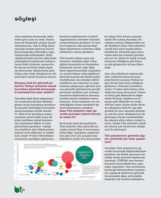 40
virüs yakalama konusunda rakip-
lerine göre uzak ara önde. İnanın
bunu bir Kaspersky çalışanı olarak
söylemiyorum. Öyle ki Bilgi İşlem
alanında faaliyet gösteren birçok
firma Kaspersky çekirdeğini uygu-
lamalarında kullanmakta. Hatta
rakiplerimizden bazıları dahi bizim
çekirdeğimizi kullanarak kullanıcı-
larına farklı çözümler sunuyorlar.
Bu durum da bizim tehdit algıla-
ma konusunda rakiplerimize göre
birkaç adım önde olduğumuzun bir
göstergesi olarak karşımıza çıkıyor.
Dünyaca ünlü bir güvenlik şir-
ketinin Türkiye temsilcisi olarak
kurumlara güvenlik konusunda-
ki tavsiyeleriniz neler olabilir?
Öncelikle Bilgi İşlem departman-
ları tarafından kurallar bütünlü-
ğünün ortaya konulması gerekiyor.
Bu kurallar bütünlüğü hazırlarken
danışmanlardan destek alınabi-
lir. Tabii ki bu kuralların sadece
yazılması yeterli değil, bunu bir
şirket politikası olarak benimse-
nip uyulmasına dikkat ve özen
gösterilmesi gerekiyor. Yaptığı-
mız tespitlere göre bilgisayarlara
yapılan virüs saldırıları ve tehdit-
lerin yüzde 70’inin USB bellekler
vasıtasıyla yayıldığını görüyoruz.
Bunların engellenmesi ve belirli
uygulamaların sistemler üzerinde
çalıştırılmaması gerekiyor. Ve bun-
ların hepsinin arka planda Bilgi
İşlem departmanı tarafından takip
edilebiliyor olması gerekiyor.
Tüm bunları birkaç satıra sığ-
dırmamız mümkün değil. Fakat
eğitim konusunda da öneminden
bahsetmek isterim. Eğer Bilgi
İşlem departmanındaki çalışanları-
nız yeterli bilgiye sahip değillerse
güvenlik konusunda büyük açıklar
verebilirsiniz. Bu sebepten belirli
aralıklarla yeni teknoloji ve uygu-
lamalara adaptasyon eğitimin yanı
sıra güvenlik eğitimlerinin gerekli
personele verilmesi şart. Sonuçta
insanların düşüncesizce davranış-
larından dolayı tehditlere maruz
kalıyoruz. İnsan hatalarını en aza
indirdiğimiz sürece kendimizi gü-
venli hissetmemiz mümkün.
Sizce Türk şirketleri siber gü-
venlik açısından yeterli koruma-
ya sahip mi?
Bu konuda kesin konuşabilirim.
Türk şirketleri siber güvenlik açı-
sından yeterli bilgi ve korunmaya
sahip değil. Yaptığımız araştırma-
lara göre 2013 yılı sonunda tüm
şirketlerin yüzde 36’sı korunurken
bu rakam 2014 yılının sonunda
yüzde 38’e çıkmış durumda. Bu
rakamın artması düşmesinden iyi-
dir diyebiliriz fakat Türk şirketleri
olarak hala yolun başlarındayız
diyebilirim. Güvenlik algısı konu-
sunda daha kat etmemiz gereken
çok yol var. Şöyle bir örnek vermek
istiyorum. Bildiğiniz gibi Polon-
ya çok gelişmiş bir Avrupa ülkesi
değil.
Ama tüm şirketlerin toplamında
siber saldırılara karşı korunan
şirketlerinin oranının Türkiye’ye
göre iki kat daha fazla olduğunu
görüyoruz. Polonyalı şirketlerin
yüzde 75’inden daha fazlası siber
saldırılara karşı korunuyor. Fransa
ve İtalya gibi ülkelerde bu değer
yüzde 90’larda. İngiltere ve Al-
manya gibi ülkelerde ise yüzde
100’lere yakın. Bizim yüzde 38’ler-
de olduğumuz kötü bir algı gibi
gözükse de aynı zamanda gelişme-
ye açık bir pazar olduğumuzun bir
göstergesi olarak yorumlanabilir.
Bu rakamın altını tekrar çizmek is-
terim. Çünkü Türk şirketleri olarak
kat edecek çok yolumuzun olduğu-
nun bir göstergesi.
Türk şirketlerinin güvenlik algı-
sını arttırmak için neler yapma-
lıyız?
Öncelikle Türk şirketlerinin gü-
venlik konusunda bilgilendirilmesi
gerekiyor. Bu büyük operasyon ön-
celikle devlet katından başlayarak
yayılmalı. TÜBİTAK veya benzeri
kurumlar kontrolünde bazı çalış-
malar yapılabilir. Tüm üreticilerin
katılacağı bilinçlendirme toplantı-
ları yapılarak şirketlerin güvenlik
konusundaki algısı arttırılabilir.
Kasperky Lab tarafına baktığımız-
söyleşi
 