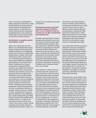 41
da ise bu konuda yürüttüğümüz
birkaç çalışmamız bulunuyor. Odak
noktamızda üniversiteler mevcut.
Üniversitelerde gerçekleştirilen
çeşitli toplantı ve eğitimlere ka-
tılarak bilinçlendirme çalışmaları
gerçekleştiriyoruz. Bu sayede gü-
venlik algısı konusunda geleceğin
çalışanlarına destek oluyoruz.
Günümüzün en popüler güven-
lik tehditleri neler?
Kişiye veya kurumlara özel teh-
ditlerin son dönemde kötü niyetli
kişiler tarafından fazlasıyla kulla-
nıldığını görüyoruz. Bu ataklarda
kişinin veya kurumun zaaflarından
faydalanılıyor. Açıkları belirleyen
saldırganlar doğru zamanı bekli-
yor ve harekete geçerek kişiyi ya
da kurumun bilgilerini çalabiliyor,
şifreleyebiliyor veya fidye isteye-
biliyor. Eskiden bu tarz güven-
lik açıklarını kullanarak saldırı
yapanlar işin maddi boyutundansa
ego tatminine önem veriyorlardı.
Ardından ego tatmini yavaş yavaş
yerini finansal hırsızlığa bıraktı.
Özellikle son iki senedir şirketle-
re yönelik saldırılarda fazlasıyla
artış görüyoruz. Öyle ki geçtiğimiz
dönemde devlet kurumlarımıza
yapılan saldırıları hatırlarsınız.
Bu tarz saldırıların da önü arkası
kesilmiyor. Önümüzdeki günlerde
de bu tarz saldırıların daha da ar-
tacağını tahmin ediyoruz. Özellik-
le şirket çalışanlarının dışarıdan
gelecek tehditlere karşı eğitilmesi
şart. Çünkü saldırganlar genellikle
bilinçsiz kullanıcıları hedef alarak
hareket ediyor ve o kullanıcılar
üzerinden sisteme sızarak zarar
veriyor veya verileri çalıyor. Günün
sonunda yine güvenlik algısının
iyileştirilmesine geliyor. Algıyı art-
tırarak bu tarz saldırıların sayısını
azaltabiliriz.
Gelecekte kurumları güvenlik
açsından bekleyen tehditler
neler ve bu tehditlere karşı ko-
runmak için ne gibi tavsiyelerde
bulunabilirsiniz?
Öncelikle günümüzdeki trendlere
baktığımızda maliyeti kısma veya
operasyonu maksimum hale getir-
mek gibi konuların popüler oldu-
ğunu görüyoruz. Maliyeti kısarken
firmaların yapacaklarının başında
sunucularını Bulut Bilişim hiz-
metlerine teslim etmesi yer alıyor.
Ayrıca sanallaştırma uygulamaları
kullanılarak sunuculardan alınan
performans arttırılacak. Şirket
çalışanları önümüzdeki günler-
de iş yerlerinde daha fazla kendi
cihazlarını kullanmaya başlayacak.
Özellikle mobil cihazların kulla-
nım oranı artacak.
Akıllı telefon ve Tablet PC’lerini
yanında taşıyacak çalışanlar he-
men hemen her yerden internete
bağlanarak şirket ağına katılmak
isteyecek. Tüm bunlar güvenlik
tehditlerini daha fazla arttıracak.
Düşünsenize 300 tane çalışanınız
var ve bu kişiler işe geldiklerinde
veya dışarıdan şirket içi dosya-
lara akıllı telefonlarıyla erişmek
isteyecek. Bu tarz yapılarda kuralar
bütünlüğünün iyi belirlenerek ha-
reket etmek gerekiyor. Tabii ki ci-
haz sayısı arttıkça bunların kurum
ağlarına katılımı ve kontrolü için
de yeni uygulamalar ve yöntem-
ler geliştirilecek. Bu uygulama ve
yöntemler sayesinde maliyetlerin
düşürülmesi hedeflenecek. Önü-
müzdeki günlerde zorlanacağımız
konuların başında ise güvenlik
yönetiminin geleceğini düşünü-
yorum. Envanter tutmak daha da
zorlaşacak ve kullanıcıların iş yükü
artacak. Tabii ki sunucu güven-
liğinin de farklı yönlere gideceği
kanaatindeyim. Şimdilerde Bulut
döneminin başlarındayız. Bulut
Bilişim hizmetlerini ve yeni tekno-
lojileri tam anlamıyla kullanmaya
başladığımız güvenlik çözümle-
rinin de bu teknolojilere uygun
olarak evrimleştiğini göreceğiz.
Son olarak akıllı şehirler konusuna
değinmek istiyorum. Şimdilerde
konsept yapılardan söz edilse de
teknolojinin ilerlemesiyle birlikte
akıllı şehirler yavaş yavaş gerçek
olacak ve güvenlik konusu bu ya-
pıların üzerinde de tartışılacak. Bu
tarz yapıların korunması için farklı
güvenlik paket veya uygulamaları-
nın geliştirilebileceğini düşünüyo-
rum. Bugün insanlar, İnternete çok
nadir olarak tek bir cihazdan eri-
şim sağlıyor; bu nedenle çevrimiçi
tehditlerin çeşitliliği ve bunlarla
nasıl başa çıkacakları konusunda
bilgi sahibi olmalılar.
Kaspersky Lab olarak, kullanıcının
koruma ürünlerini Windows, OS X
ve Android tabanlı cihazlar üzerin-
de ve tek bir lisansla kolaylıkla yö-
netmesini sağlayan çok platformlu
bir çözüm geliştirmiş durumdayız.
Kaspersky Internet Security adlı
ürünümüze entegre edilen tekno-
lojiler ne kadar etkili olduklarını
sadece bağımsız testlerde değil,
aynı zamanda dünyanın her ye-
rinden 300 milyon insanı her gün
koruyarak pratikte de göstermiş
durumda. Teknoloji geliştikçe biz
de yeni ürünler geliştirerek müş-
terilerimizi tam anlamıyla koruma
altına almaya devam edeceğiz.
 