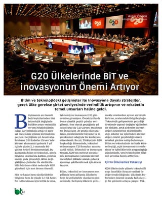 42
G20 Ülkelerinde BİT ve
İnovasyonun Önemi Artıyor
B
üyümenin en önemli
belirleyicilerinden biri
teknolojik değişimle
birlikte artan verimlilik
ve yeni teknolojilerin
odağı da verimlilik artışı ve küre-
sel meselelere çözüm üretmekten
geçiyor. Geçtiğimiz yıl Avustralya
Brisbane G20 Liderler Zirvesi’nde
küresel ekonomiyi gelecek 5 yıl
içinde yüzde 2,1 oranında bü-
yütme hedefi benimsenmişti. Bu
kapsamda bilim ve teknoloji, gerek
büyüme oranlarına katkısı, gerekse
enerji, gıda güvenliği, iklim deği-
şikliğine çözümler ile sürdürüle-
bilir büyüme etkisi nedeniyle G20
gündemi için son derece önemli.
Her ne kadar hem sürdürülebilir
büyüme hem de yüzde 2,1’lik hede-
fin tutturulması için kritik de olsa,
teknoloji ve inovasyon G20 gün-
demine giremiyor. Önceki yıllarda
buna yönelik çeşitli çabalar ser-
gilendi. Son olarak geçtiğimiz yıl
Avustralya’da G20 Zirvesi etrafında
bir İnovasyon-20 grubu oluşturu-
larak, sürdürülebilir büyüme ve bi-
yoteknoloji odağıyla bir konferans
düzenlendi. Bu yıl, Türkiye’nin G20
başkanlığı döneminde, teknoloji
ve inovasyon T20 konuları arasına
dahil edildi. Teknoloji ve inovasyon
teması, G20’nin mevcut sorunla-
rını konuşmanın yanında küresel
meseleleri dikkate alarak gelecek
ajandayı şekillendirmek için önem
taşıyor.
Bilim, teknoloji ve inovasyon son
yıllarda hem gelişmiş ülkelerin
hem de gelişmekte olanların gün-
deminde. Gelişmiş ülkeleri, geliş-
mekte olanlardan ayıran en büyük
fark ise, aralarındaki bilgi boşluğu.
Teknolojik gelişmelerin getirdiği
üretimde yapısal değişim eğilimleri
ile birlikte, artık şirketler küresel
değer zincirlerine eklemlenebil-
diği, ülkeler ise içlerinden küresel
değer zinciri geçebildiği sürece
rekabet gücüne sahip bulunuyor.
Bilim ve teknolojinin de hızla küre-
selleştiği, açık inovasyon sistemle-
rinin ve işbirliklerinin yaygınlaştığı
günümüzde, yeni teknolojiler bilgi-
nin yayılma hızını arttırıyor.
Çin’in Önlenemez Yükselişi
G20 ülkelerinde yüksek teknolojili
yapı öncelikle ihracat verileri ile
değerlendirildiğinde, ülkelerin bir-
birinden önemli oranda farklılaştı-
ğı bir görüntü ortaya çıkıyor. Yük-
Bilim ve teknolojideki gelişmeler ile inovasyona dayalı stratejiler,
gerek ülke gerekse şirket seviyesinde verimlilik artışının ve rekabetin
temel unsurları haline geldi.
Avşar Özgen
info@btgunlugu.com
 