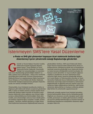 50
e-Posta ve SMS gibi yöntemleri kapsayan ticari elektronik iletilerle ilgili
düzenlemeyi içeren yönetmelik taslağı Başbakanlığa gönderildi.
G
ümrük ve Ticaret Bakanı Nurettin Canikli,
elektronik ticarette kapsamlı düzenle-
meleri içeren “Ticari İletişim ve Ticari
Elektronik İletiler Hakkında Yönetmelik
Taslağı”nın tamamlandığını ve yayımlan-
mak üzere Başbakanlığa gönderildiğini bildirdi. Ca-
nikli, yaptığı yazılı açıklamada, 1 Mayıs 2015 tarihinde
yürürlüğe giren Elektronik Ticaretin Düzenlenmesi
Hakkında Kanun’un uygulanmasına ilişkin hazırlanan
Ticari İletişim ve Ticari Elektronik İletiler Hakkında
Yönetmelik Taslağına kamuoyunun görüşleri doğrultu-
sunda son halinin verildiğini belirtti.
Yönetmelikle, ticari iletişimin kurallarıyla, telefon ve
bilgisayar gibi elektronik iletişim araçlarıyla gönderilen
SMS, e-posta ve telefon araması yoluyla yapılan ticari
elektronik iletilere ilişkin hususlar ile bunların yapıl-
masına elektronik ortam sağlayan aracı hizmet sağla-
yıcıların yükümlülüklerinin belirlendiğini ifade eden
Canikli, yeni yönetmeliğin yalnızca ticari nitelik göste-
ren iletilere uygulanacağını vurguladı. Canikli, şunları
kaydetti: “Devletin, mahalli idarelerin ve diğer kamu
tüzel kişilerinin kamuoyunu bilgilendirmek amacıyla
gönderdikleri iletilere, 5809 sayılı Elektronik Haber-
leşme Kanunu kapsamındaki işletmecilerin abone ve
kullanıcılarına; münhasıran kendi mal ve hizmetlerini
tanıtmak amacıyla gönderdiği ticari elektronik iletile-
re, kamu kurumu niteliğindeki meslek kuruluşları ile
kamuya yararlı dernekler ve vergi muafiyeti sağlanan
vakıfların, kendilerine ait ticari işletmelerin faali-
yetleriyle ilgili olarak, üyelerine gönderdiği iletilere,
6112 sayılı Radyo ve Televizyonların Kuruluş ve Yayın
Hizmetleri Hakkında Kanun hükümlerine göre radyo ve
televizyon yayıncılığı yapan kuruluşlarca, kamuoyunu
bilgilendirmek ve eğitmek amacıyla yapılan yayın hiz-
metlerine ilişkin bilgilendirme iletilerine, vakıf üniver-
sitelerinin öğrencilerine ve bunların velilerine gönder-
diği iletilere bu yönetmelik uygulanmayacak.”
Elektronik ortamda yapılan ticari iletişimi gerçekleş-
tirenin belirlenebilir olması için bu iletişimde gerekli
bilgilerin yer almasının zorunlu olacağına işaret eden
Canikli, promosyon ve hediye gibi hususların niteliği-
nin açık bir şekilde belirtileceğini ve bunlara katılım ve
faydalanma koşullarının anlaşılabilir olmasının sağla-
nacağını ifade etti.
İstenmeyen SMS’lere Yasal Düzenleme
Avşar Özgen
info@btgunlugu.com
 