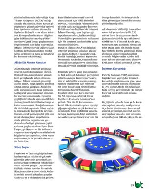 53
çözüm halihazırda Sahteciliğe Karşı
Ticaret Anlaşması (ACTA) başlığı
altında ele alınıyor. Buna karşın gö-
rüşmelerin yüksek güvenlik seviyesi
hem işadamlarını hem de meclis
üyelerini bir hayli stres altına soku-
yor. Konuşmalardan sızan bilgilere
göre hükümetler yasadışı yükle-
menin ve içerik dosya paylaşımının
engellenmesi için daha sıkı yasalar
istiyor. İnternet servis sağlayıcıların
korkusu ise bunun kendi iş model-
lerini değiştirerek daha az rekabetçi
bir konuma sokabileceği.
AB’de Ele Alınan Konular
2020 itibariyle internet güvenliği
öncelik sahibi konulardan oluyor.
Brüksel tüm Avrupalıların yüksek
hızlı geniş banda sahip olmasını
istiyor. AB’nin internet güvenliği
ajansı ENISA, bilgi ağlarını güvenlik
altına almaya çalışıyor. Ancak şu
anki durumda ajans başa çıkmasını
sağlayacak yasal dayanağı olmayan
bir merkez konumunda. Örneğin
geçtiğimiz yıllarda ajans mobil ileti-
şimin güvenlik tehditlerine karşı ne
kadar savunmasız olduğu konusun-
da bir bildiri yayınladı. Siber suçlar-
la mücadelede Europol de devrede.
Kurum, çocuk pornografisi gibi sınır
ötesi siber suçların engellenme-
sinde yürütme organlarına yar-
dım adına faaliyet gösteren çeşitli
çalışma gruplarını denetliyor. Buna
karşın, gittikçe artan bir kullanıcı
sayısının sosyal paylaşım sitelerinde
bilgilerini paylaşmaları, siber suçun
çoğalması için de gerekli olan orta-
mı hazırlıyor.
Siber Suçlar
Facebook ve Twitter gibi platform-
lardan yayılan riskler birçok web
güvenlik şirketinin yayınladıkları
raporlardaki elektronik tehlike liste-
sinin başında geliyor. Dijital tüke-
ticileri rahatsız edenler listesinde
ikinci sırada ise e-postalarla Andro-
id ve iOS tabanlı cihazlara yapılan
saldırılar ve e-dolandırıcılık geliyor.
Bazı ülkelerin interneti kontrol
altına almak için köklü birimleri
mevcut. Hollanda’da Felemenk poli-
si siber suçla savaş için bir İnternet
Ekibi kurarken İngiltere’de İnternet
İzleme Derneği, yasa dışı içeriği
raporlaması adına, halkın ve Bilgi
Teknolojileri personelinin kullanımı
için bir internet ‘yardım hattı’ çalış-
masını sürdürüyor.
Buna ek olarak ENISA’nın izlediği
internet güvenliği konuları arasın-
da, spam, botnet, e-dolandırıcılık,
kimlik hırsızlığı, menkul kıymetler
borsasında hackerlar, yazılım konu-
sundaki hassasiyetler ve kimi cihaz-
lardaki güvenlik eksikliği bulunuyor.
Ellerinde yeterli yasal güç olmadığı-
nı fark eden AB bakanları geçtiğimiz
yıllarda Avrupa Komisyonu’na çev-
rim içi sahtecilik ve çocuk pornog-
rafisini engellemek için merkezi
bir siber suçla savaş birimi kurma
konusunda talepte bulundu.
Eskiden siber suça karşı merkezi
bir AB organına en büyük itiraz
İngiltere, Fransa ve Almanya’dan
gelirdi. Zira bir AB kurumunun
kendi ülkelerinde süregelen işleyişi
çiğneyeceğinden en çok korkan bu
üç ülkeydi. Yine geçtiğimiz yıllarda
Avrupa Komisyonu, bilgi sistemleri-
ne saldırıyı engellemek için yeni bir
önerge hazırladı. Bu önergeyle de
siber güvenliğin önemli bir unsuru
çözümlenmiş oldu.
AB idaresinin bildirdiği üzere siber
suçun AB’ye maliyeti yıllık 750
milyar Euro ile uyuşturucu trafi-
ğinin maliyetini de aşarak küresel
GSMH’nın % 1’i olarak kayda geçti.
Komisyon aynı zamanda Avrupa’da
siber atağa karşı bir anında müda-
hale sistemi kurma çabasında. Buna
ek olarak komisyonun hedefleri
arasında bilgisayarlar için bir acil
yanıt takımı (Certs) kurma planı ve
ENISA’nın rolünü arttırmak da var.
İnternet Korsanlığı
Paris’te bulunan TERA danışman-
lık şirketinin yaptığı bir internet
korsanlığı araştırmasına göre, yasa
dışı yüklemeler sonucu önümüzde-
ki 5 yıl içinde AB’de bir milyondan
fazla iş ve iş çevrelerinde 240 milyar
Euro’luk para kaybı söz konusu
olabilir.
Geçtiğimiz yıllarda hava ya da kara-
dan yapılan yasa dışı nakliyatların
üçte birini durdurmayı başaran AB
gümrük yetkilileri, internet üzerin-
den yapılan yasa dışı mal satışında
artış olduğuna dikkat çekiyor. Bu ve-
 