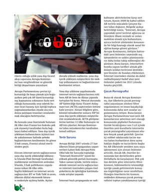 54
rilerin olduğu yıllık yasa dışı ticaret
akışı raporunu Avrupa Komisyo-
nu’nun vergilendirme ve gümrük
birliği departmanı yayınlıyor.
Avrupa Parlamentosu çevrim içi
korsanlığı ile başa çıkmak için boğu-
şurken pek çok AP üyesi korsanlığı
suç kapsamına sokmanın fazla sert
olduğu konusunda ısrar ederek bu-
nun ticari kazanç için içeriği topluca
yağmalayanlardan ziyade ara sıra
dosya paylaşan insanları cezalandır-
mak olacağını belirtiyorlar.
Bu konuda yasa önerisinde bulunan
ilk ülke olan Fransa’nın hukuku pek
çok siyasetçi tarafından fazla bağ-
layıcı kabul ediliyor. Yasa dışı içerik
yükleyen kullanıcıların üçüncü kez
de yakalanması halinde şebeke
bağlantılarının kesilmesini ön gören
3 hak yasası, Fransız ulusal mecli-
sinden geçti.
Eircom internet servis sağlayıcısının
yasa dışı içerik yüklendiği iddiasıy-
la İrlanda Plak Derneği tarafından
mahkemeye verilmesinin ardından
İrlanda, 3 hak politikasını uygula-
maya sokan ilk ülke oldu.
İngiliz hükümeti ve internet servis
sağlayıcıları BT ve Talk Talk’ın arası,
ülkenin dijital ekonomik fatura-
sı nedeniyle açılmış halde. Açılan
davada yüksek mahkeme, yasa dışı
içerik yükleyen müşterilere bir mek-
tup yollanmasını ve bağlantılarının
kesilmesini istiyor.
Yasa dışı yükleme yapılmasında
internet servis sağlayıcılarının rolü
hem AB’de hem de dünya çapında
tartışılan bir konu. Mevcut durumda
AP Sahteciliğe Karşı Ticaret Anlaş-
ması’nın (ACTA) yaptırımları üstüne
kafa yoruyor. Alınan bilgilere göre,
küresel müzakereler sonucu ISP’ler
yasa dışı içerik yükleyen müşterile-
rini cezalandıracak. ACTA görüşme-
lerine katılan 12 ülke bulunuyor ve
AB’nin çıkarları Avrupa Komisyo-
nu’ndan müzakereciler tarafından
temsil ediliyor.
Terör Sorunu
Avrupa Birliği 2007 yılında 27 üye
ülkenin İslam propagandası yapan
verileri Lahey’deki Avrupa Polis
Ofisi’nde bir havuzda topladığı
“İnterneti Kontrol Et” isimli bir
yüksek güvenlik portalı kurmuştu.
Yakın zaman içinde, terörle müca-
delede internet servis sağlayıcıları
ve internet üzerinden çalışan özel
şirketlerin de işbirliğine katılmala-
rında artışlar yaşandı.
İnternet bazlı propaganda ve radi-
kalleşme aktivitelerine karşı sert
tutum, Kasım 2008’de kabul edilen
AB terörle mücadele Çerçeve Ka-
rarı’ndan doğuyor. Belgede açıkça
belirtildiği üzere, “İnternet, Avrupa
çapındaki yerel terörist ağlarına ve
bireylere ilham vermek ve onları
mobilize etmek için kullanılıyor,
ayrıca terörist yöntemler konusun-
da bir bilgi kaynağı olarak sanal bir
eğitim kampı görevi görüyor.”
Avrupa Komisyonu, iletişim hattın-
daki yeni önlemler sayesinde suç
işleyenlerin ve saldırı planlayanla-
rın daha kolay takip edileceğini dü-
şünüyor. Buna karşın, internetten
bomba yapım tarifleri almak gibi
dolaylı yoldan terörizmi destekle-
yen bireyler de bundan etkileniyor.
İnternet üzerinden olanlar da dahil
radikalleşmeyi hedef alan yeni
önlemler paketi ise 2011 yılında
hayata geçirildi.
Çocuk Pornografisi
Buna ek olarak Avrupa Komisyo-
nu, üye ülkelerin çocuk pornog-
rafisi yayınlayan sitelere filtre
uygulamasını ve insan kaçakçılığı
konusunda daha sert cezalar uy-
gulanmasını istiyor. Buna karşın
Avrupa Parlamentosu’nun yeni AB
kanunlarının yeterince sert olacağı
konusunda şüpheleri bulunuyor.
Geride bıraktığımız son 5 yıl içinde
önerilen yeni kurallarla internette
çocuk pornografisi yayınlayan site-
lere birçok yasak getirildi. Çevrim
içi sohbet odalarında tacize ma-
ruz kalan kurbanların dava açma
hakları doğdu ve tacizcilerin başka
bir AB ülkesinde yeniden aynı suçu
işlememesi için alınan önlemler
artırıldı. Ancak AB, öneriler ko-
nusunda üye devletlerden gelen
ihtilaflarla da karşılaşıyor. Pek çok
üye devlete göre internetin filtre-
lenmesi, hükümetlerin istemediği
içeriğe yasak getirmesiyle konuş-
ma özgürlüğüne zarar verebiliyor.
Örneğin önerilerin bir kısmını
reddeden Almanya çocuk pornog-
rafisini toptan yasaklamanın içeriği
 