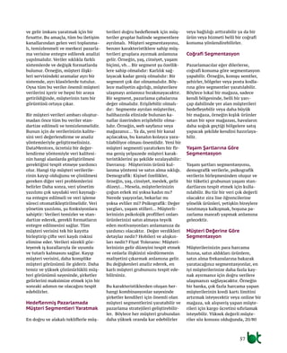 57
ve gelir imkanı yaratmak için bir
fırsattır. Bu amaçla, tüm bu iletişim
kanallarından gelen veri toplanma-
lı, temizlenmeli ve merkezi pazarla-
ma verisine entegre edilerek analizi
yapılmalıdır. Veriler sıklıkla farklı
sistemlerde ve değişik formatlarda
bulunur. Örneğin, müşteri ilişki-
leri servisindeki aramalar ayrı bir
sistemde, ayrı klasörlerde tutulur.
Oysa tüm bu veriler önemli müşteri
verilerini içerir ve hepsi bir araya
getirildiğinde, müşterinin tam bir
görüntüsü ortaya çıkar.
Bir müşteri verileri ambarı oluştur-
madan önce tüm bu veriler stan-
dartize edilmeli ve temizlenmelidir.
Bunun için de verilerinizin kalite-
sini veri değerlendirme ve analiz
yöntemleriyle geliştirmelisiniz.
DataMentors, ücretsiz bir değer-
lendirme yöntemiyle veri kalitesi-
nin hangi alanlarda geliştirilmesi
gerektiğini tespit etmeye yardımcı
olur. Hangi tip müşteri verilerile-
rinin kayıp olduğunu ve çözülmesi
gereken diğer veri problemlerini
belirler Daha sonra, veri yönetim
yazılımı çok sayıdaki veri kaynağı-
na entegre edilmeli ve veri işleme
süreci otomatikleştirilmelidir. Veri
yönetim yazılımı, şu fonksiyonlara
sahiptir: Verileri temizler ve stan-
dartize ederek, gerekli formatların
entegre edilmesini sağlar. Tüm
müşteri verisini tek bir kayıtta
birleştirip çifte veri kaydı riskini
elimine eder. Verileri sürekli göz-
leyerek iş kurallarıyla ile uyumlu
ve tutarlı kalmasını sağlar. Kayıp
müşteri verisini, daha komplike
müşteri görünümü ile giderir. Daha
temiz ve yüksek çözünürlüklü müş-
teri görünümü sayesinde, şirketler
gelirlerini maksimize etmek için bir
sonraki adımın ne olacağını tespit
edebilirler.
Hedeflenmiş Pazarlamada
Müşteri Segmentleri Yaratmak
En doğru ve alakalı tekliflerle müş-
terileri doğru hedeflemek için müş-
teriler gruplar halinde segmentlere
ayrılmalı. Müşteri segmentasyonu,
benzer karakteristiklere sahip müş-
terileri gruplara ayırmak anlamına
gelir. Örneğin, yaş, cinsiyet, yaşam
biçimi, vb... Bir segment şu özellik-
lere sahip olmalıdır: Karlılık sağ-
layacak kadar geniş olmalıdır: Bir
segment çok dar olmamalıdır. Böy-
lece maliyetin ağırlığı, müşterilere
ulaşmayı anlamsız bırakmayacaktır.
Bir segment, pazarlama çabalarına
değer olmalıdır. Erişilebilir olmalı-
dır: Segmente ayrılan müşteriler,
halihazırda elinizde bulunan ka-
nallar üzerinden erişilebilir olma-
lıdır. Örneğin, web sayfanız veya
mağazanız... Ya da, yeni bir kanal
açılacaksa, bu kanalın kolayca yara-
tılabiliyor olması önemlidir. Yeni bir
müşteri segmenti yaratırken bir fir-
ma geniş yelpazede müşteri karak-
teristiklerini şu şekilde sıralayabilir:
Davranış: Müşterinin ürünü kul-
lanma yöntemi ve satın alma sıklığı.
Demografik: Kişisel özellikler,
örneğin, yaş, cinsiyet, meslek, gelir
düzeyi... Mesela, müşterlerinizin
çoğun erkek mi yoksa kadın mı?
Nerede yaşıyorlar, bekarlar mı
yoksa evliler mi? Psikografik: Değer
yargları, yaşam stilleri... Müşterli-
lerinizin psikolojik profilleri onları
ürünlerinizi satın almaya teşvik
eden motivasyonları anlamanıza da
yardımcı olacaktır. Değer verdikleri
detaylar nedir? Hobileri ve alışkın-
ları nedir? Fiyat Toleransı: Müşteri-
lerinizin gelir düzeyini tespit etmek
ve onlarla ilişkinizi sürdürmenin
maliyetini çıkarmak anlamına gelir.
Bu değişkenleri analiz ederek, en
karlı müşteri grubunuzu tespit ede-
bilirsiniz.
Bu karakteristiklerden oluşan her-
hangi kombinasyonlar sayesinde
şirketler kendileri için önemli olan
müşteri segmentlerini yaratabilir ve
pazarlama stratejileri geliştirebilir-
ler. Böylece her müşteri grubundan
daha yüksek oranda kar edebilirler
veya bağlılığı arttırabilir ya da bir
ürün veya hizmeti belli bir coğrafi
konuma yönlendirebilirler.
Coğrafi Segmentasyon
Pazarlamacılar eğer dilerlerse,
coğrafi konuma göre segmentasyon
yapabilir. Örneğin, komşu semtler,
şehirler, bölgeler veya posta kodla-
rına göre segmentler yaratılabilir.
Böylece lokal bir mağaza, sadece
kendi bölgesinde, belli bir yarı-
çap dahilinde yer alan müşterileri
hedefleyebilir veya daha büyük
bir mağaza, örneğin kışlık ürünler
satan bir spor mağazası, havaların
daha soğuk geçtiği bölgelere satış
yapacak şekilde kendini hazırlaya-
bilir.
Yaşam Şartlarına Göre
Segmentasyon
Yaşam şartları segmentasyonu,
demografik verilerle, psikografik
verilerin birleşmesinden oluşur ve
bir tüketici grubunun yaşam stan-
dartlarını tespit etmek için kulla-
nılabilir. Bu tür bir veri çok değerli
olacaktır zira lise öğrencilerine
yönelik ürünleri, yetişkin bireylere
tanıtmaya kalkışmak, boşuna pa-
zarlama masrafı yapmak anlamına
gelecektir.
Müşteri Değerine Göre
Segmentasyon
Müşterilerinizin para harcama
hızına, satın aldıkları ürünlere,
satın alma frekanslarına bakarak
yaratacağınız segmentasyonlar, en
iyi müşterilerinize daha fazla kay-
nak ayırmanız için doğru verilere
ulaşmanızı sağlayacaktır. Örneğin
bir banka, çok fazla harcama yapan
müşterilerinin kredi kartı limitini
artırmak isteyecektir veya online bir
mağaza, sık alışveriş yapan müşte-
rileri için kargo ücretini sıfırlamak
isteyebilir. Yüksek değerli müşte-
riler söz konusu olduğunda, 20/80
 