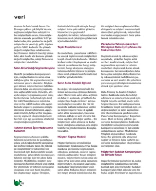 58
veri
oranını da hatırlamak lazım. Her
firmagerçekten çok büyük kazanç
sağlayan müşterilere sahiptir ve
bu müşterilerin oranı, tüm müşte-
rilerin arasında genellikle %20’ye
isabet eder, öte yandan bu değerli
müşterilerin yarattığı gelir, toplam
gelirin %80’i kadardır. Bu yüksek
değerli müşterilere odaklanmak,
her firmanın birincil önceliği olma-
lıdır, aksi halde söz konusu yüksek
değerli müşteriler, rakip firmaların
müşterileri olabilirler.
SatınAlma Sıklığı Segmentasyonu
Hedefli pazarlama kampanyaları
için, müşterilerinizin satın alma
sıklığına göre bir segmentasyon ya-
ratmanız yararlı olacaktır. Böylece
geri dönen müşterilerinizi ödüllen-
direrek daha sık alışveriş yapmala-
rını sağlayabilirsiniz. Örneğin, altı
aydır alışveriş yapmamış olan müş-
terileri tekrar cezbetmek için özel
bir teklif hazırlamanız mümkün
olur ve bu teklifi sadece altı aydan
fazladır alışveriş yapmamış müşte-
rilerinize gönderebilirsiniz. Aşağı-
daki örnekte, bölgesel bir mağaza-
nın üç segment oluşturduğunu ve
her biri için ayı pazarlama stratejisi
oluşturduğunu görebiliriz.
Tahmin Etmek İçin Modelleme
Kullanın
Segmentesyona benzer şekilde,
tahmini modelleme de pazarlama-
cılara çok keskin hedefli kampanya-
lar üretme imkanı tanır. İki teknik
de müşterileri ve beklentilerini
incelemek için kullanılabilir ancak
modelleme, gelecekteki davranışları
tahmin edeceği için bir adım daha
öndedir. Modelleme, müşteri dav-
ranışlarını tahmin etmek için pratik
bir yöntemdir ve istenen sonuçların
oluşması için skor bazlı ön görü-
ler oluşturmayı sağlar. Örneğin,
önümüzdeki 6 aylık süreçte hangi
müşteri daha çok vaktini şirketin
hizmetleriyle geçirecek?
Aşağıdaki örnekler, tahmini model-
lemenin nasıl çalıştığını göstermek
için kullanılabilir:
Tepki Modellemesi
Bu modellem, pazarlama teklifleri-
ne en çok tepki verecek müşterileri
tespit etmek için kullanılır. Müiteri-
lerden verileri toplayarak ve analiz
ederek pazarlamacılar hangi müş-
terinin hangi aksiyonu alacağını
tahmin edebilir böylece bu müşte-
rilere özel, yüksek hedeflemeli özel
teklifler gönderilebilir.
Satın Alma Modeli Eğilimi
Bu değer, bir müşterinin belli bir
ürünü satın alma eğilimini tahmin
eder. Müşterinin satın alma eğilimi-
ni daha iyi anlamak, şirketlerin bu
müşterilere başka ürünleri satma-
sını kolaylaştıracaktır. Bu tür bir
modelde sıklıkla kullanılan veriler
şu bilgileri içerir: Son 12 aydaki
satın alma davranışları, harcama
miktarı, sıklığı ve web sitesine tık-
lama sayıları gibi diğer veriler... Bir
müşterinin satın almaya ne kadar
hazır olduğunu anlamak, ona doğru
tekliflerin gönderilmesini kolaylaş-
tıracaktır.
Müşteri Taşma Modeli
Müşterilerinizin servislerinizi
kullanmayı bırakmasına veya başka
markaya geçmesine neyin neden
olduğunu anlamak, onların taşma
riskini azaltacaktır. Taşan müşteri
modeli, müşterilerin satın alma sık-
lığını veya son satın alma zamanını
değerlendirir. Bu analiz sayesinde,
markadan vazgeçmek üzere olan
satın alma frekansı düşen müşteri-
leri tespit etmek mümkün olur. Bu
tür müşteri davranışlarına tetikler
ekleyerek ve müşteri memnuniyeti
stratejileri geliştirerek, müşterileri
markadan vazgeçmeden önce yaka-
lamak mümkün olur.
Pazarlama Yatırımınızın Geri
Dönüşünü Daha İyi İş Zekası ile
Maksimize Edin
Bugünün esnek iş zekası araçları
sayesinde, şirketler bugün artık
verileri analiz etmek, müşterileri
segmentlere ayırmak ve tahmin
modelleri oluşturarak karar almak
konusunda herzamankinden daha
fazla güce sahipler. DataMentor’un
iş zekası çözümü hedeflenmiş pa-
zarlama ve veri analizi ile şirketlere
yatırımın geri dönüşünü maksimize
etmek için yardımcı olur.
Data Mining & Analiz: Müşteri-
leriniz hakkında daha fazla bilgi
edinmek ve onlarla etkileşmek için
büyük boyutlu verileri analiz eder.
Segmentasyon: En karlı pazarlama
fırsatlarını tespit edebilmek için en
doğru müşteri ve ürün segmetnle-
rini oluşturmanıza yardımcı olur.
Pazarlama Kampanyaları Raporlan-
ması: Hızlı ve kolay şekilde, pa-
zarlama kampanylarınız hakkında
ölçülebilir sonuçları raporlayarak
kampanya sürecinin en iyi şekilde
anlaşılmasını sağlar. Modelleme:
Müşteri alışkanlıkları hakkında
temiz bir görüntü elde etmenizi
sağlar ve böylece daha isabetli pa-
zarlama kampanyaları oluşturmanı-
za yardımcı olur.
Müşterileri Sadakat Kampanyaları
ile Elinizde Tutun
Başarılı firmalar şunu bilir ki, sadık
müşterilere odaklanmak hayatta
kalmak için çok önemlidir. Sadakat
kampanyaları fikri aslında yeni bir
buluş değil. FiveStars’ın raporlarına
 