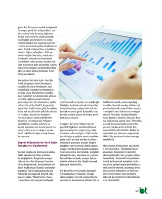 59
göre, bir firmanın sadık müşterisi
firmaya, yeni bir müşteriden on
kat daha fazla kazanç sağlıyor.
Sadık müşterilere odaklanmak,
bu ilişkiyi güçlendirir ve müş-
terinin başka bir markaya gitme
riskini azaltarak geliri maksimize
eder. Sadık müşterilere odaklan-
manın diğer sebepleri: VIP ve
sadık müşterileriniz, markanız
hakkında olumlu yorumlarını
%70 daha fazla yayar. Ayaklı rek-
lam panonuz gibi çalışırlar. Sadık
müşterilerinizin, ürünlerinizden
ekstra satın alma ihtimali %60-
70 arasındadır.
Bu müşterileriniz için özel bir
ödül programı tesis etmeniz,
işinizin hızlıca büyümesi için
önemlidir. Sadakat programları-
na üye olan müşteriler, marka-
dan haberler ve duyurular almak
isterler. Ayrıca araştırmalar
gösteriyor ki, bir markanın sadık
müşterilerinin %65’i, kuponlar
veya özel indirimler gibi fırsatları
daha sık ve düzenli şekilde almak
istiyorlar. Ancak bu müşteri-
ler, markanın tüm tekliflerini
duymak istemiyorlar. Müşteri
profillerini analiz ederek ve
kanal seçimlerini inceleyerek bu
müşteriler için en doğru ve isa-
betli teklifleri ulaştırmak önem
kazanıyor.
Sosyal Müşterilerle Yeni Gelir
Fırsatlarını Keşfetmek
Sosyal medya iş dünyasını daha
fazla rekabetçi olma yönün-
de değiştirdi. Bugünün sosyal
tüketicileri bir firmayı Facebo-
ok’ta beğenerek, forumlarda bir
ürün hakkında olumlu yorumlar
yaparak veya Instagram da bir
fotoğraf paylaşarak büyük etki
yaratıyorlar. Tüketiciler, favo-
ri markalarını sosyal medyada
aktif olarak arıyorlar ve markayla
iletişim halinde olmak istiyorlar.
Sosyal medya, müşterilerini an-
lamak ve yeni gelir kaynaklarını
tespit etmek adına firmlara yeni
imkanlar sunar.
Müşteri Servisi: Müşterilerle
pozitif ilişkileri sürdürebilmek
için sıradışı bir müşteri servisi
anahtar role sahiptir. NM Incite
tarafından yapılan araştırmalara
göre ABD sosyal medya kullanı-
cılarının yarısına yakını bugün
müşteri servislerine aktif olarak
sosyal medya üzerinden ulaşıyor.
Sosyal medya üzerindeki müşteri
şikayetlerine, sorulara ve yorum-
lara dikkat etmek, sosyal takip-
çilerle daha iyi bir ilişki kurmak
için çok önemlidir.
Ek Teklifler ve Gerçek Zamanlı
Mesajlaşma: Firmalar, sosyal
davranışları gerçek zamanlı izle-
menin ve anlamanın etkilerini ve
ödüllerini artık anlamaya baş-
lıyorlar. Sosyal medya sitelerini
gözlemleyerek sosyal davranışla-
rı müşteri veri tabanına entegre
etmek firmalar müşterileriyle
daha kişisel, birebir iletişim kur-
ma imkanına sahip olur. Örneğin,
sosyal forumlardaki pozitif bir
yorum, bedava bir ürünle he-
men ödüllendirilebilir. Daha da
önemlisi, bu yöntem sayesinde
öfkeli bir yoruma hızlıca cevap
verilebilir.
Müşteriler, firmaların en önem-
li varlıklarıdır. Müşterlerinizi
anlamak, bugünün rekabetçi
ekonomisinde, her şeyden daha
önemlidir. İnovatif veri çözüm-
lerini kullanarak müşteri istih-
baratını geliştirmek gelirlerinizi
maksimize etmek, kazançlı yeni
müşteriler edinmek ve mevcut
müşterilerinize yeni ürünler
satarak karlılığınızı yükseltmek
için önemlidir.
 