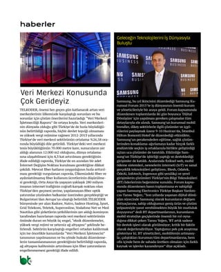 6
haberler
TELKODER, önemi her geçen gün katlanarak artan veri
merkezlerinin ülkemizde karşılaştığı sorunları ve bu
sorunlar için çözüm önerilerini hazırladığı “Veri Merkezi
İşletmeciliği Raporu” ile ortaya koydu. Veri merkezleri-
nin dünyada olduğu gibi Türkiye’de de hızla büyüdüğü-
nün belirtildiği raporda, hiçbir devlet teşviği olmaması
ve yüksek vergi rejimine rağmen 2012-2013 yıllarında
Türkiye’de veri merkezi sektörünün ortalama %26,58 ora-
nında büyüdüğü dile getirildi. Türkiye’deki veri merkezi
tesis büyüklüğünün 70.000 metre kare, sunucuların yer
aldığı alanının 12.000 m2 olduğunu, dünya ortalama-
sına ulaşabilmesi için 4,3 kat artırılması gerektiğinin
ifade edildiği raporda, Türkiye’de en azından bir adet
İnternet Değişim Noktası kurulması gerektiğine dikkat
çekildi. Mevcut fiber hatların yaygınlığının hızla arttırıl-
ması gerektiği vurgulanan raporda, Ülkemizdeki fiber ve
aydınlatılmamış fiber kullanım ücretlerinin düşürülme-
si gerektiği, Orta Asya’da yaşayan yaklaşık 280 milyon
insanın internet trafiğinin coğrafi kavşak noktası olan
Türkiye’den geçmesi yerine, yapılamayan fiber optik
yatırımlar yüzünden balkanlar üzerinden gerçekleştiği ve
Bulgaristan’dan Avrupa’ya ulaştığı belirtildi.TELKODER
bünyesinde yer alan Radore, Natro, Sadece Hosting, İşnet,
Grid Telekom, Teletek, Superonline, Vodafone Net ve Med
Nautilus gibi şirketlerin yetkililerinin yer aldığı komisyon
tarafından hazırlanan raporda veri merkezi sektörünün
önünde duran en büyük üç engel, “eksik düzenlemeler,
yüksek vergi rejimi ve yetersiz ağ altyapısı” şeklinde be-
lirlendi. Sektörün karşılaştığı engelleri ortadan kaldırmak
için ise öncelikle kanunlarda “Veri Merkezi İşletmecisi”
tanımının yapılmasının ve bu yönde hukuki düzenleme-
lerin tamamlanmasının gerektiğinin belirtildiği raporda,
ağ altyapısı kalitesinin artırılması için fiber yatırımların
engellenmemesi gerektiği ifade edildi.
Veri Merkezi Konusunda
Çok Gerideyiz Samsung, bu yıl ikincisini düzenlediği Samsung Ku-
rumsal Forum 2015’te iş dünyasının önemli kurum
ve yöneticileriyle bir araya geldi. Forum kapsamında
düzenlenen toplantılarda iki gün boyunca ‘Dijital
Dönüşüm’ için yapılması gereken çalışmalar tüm
detaylarıyla ele alındı. Samsung’un kurumsal mobil
trendler, dikey sektörlerle ilgili çözümler ve içgö-
rülerini paylaşmak üzere 9-10 Haziran’da, İstanbul
Hilton Bomonti Hotel’de düzenlediği etkinlikte;
Samsung’un perakendeden eğitime, sağlık çözüm-
lerinden konaklama-ağırlamaya kadar birçok farklı
endüstride seçkin iş ortaklarıyla birlikte geliştirdiği
uçtan uca çözümler de tanıtıldı. Etklinliğe Sam-
sung’un Türkiye’de işbirliği yaptığı ve desteklediği
girişimler de katıldı. Aralarında fiziksel web, mobil
ödeme sistemleri, nesnelerin interneti (IoT) ve sanal
gerçeklik teknolojileri geliştiren; Blesh, Odatek,
ÖdeAl, Infotech, Ingenous gibi yenilikçi ve yerel
girişimlerin çözümleri Türkiye’nin Bilgi Teknolojileri
(BT) liderlerinin beğenisine sunuldu. Forum kapsa-
mında düzenlenen basın toplantısına ev sahipliği
yapan Samsung Electronics Türkiye Başkan Yardım-
cısı Tansu Yeğen; “Son yıllarda yaşanan dijital dönü-
şüm sürecinde Samsung olarak kurumların değişen
ihtiyaçlarına, sahip olduğumuz geniş ürün ve çözüm
yelpazesiyle yanıt verebilmekten büyük bir mutluluk
duyuyoruz” dedi BT departmanlarının, kurumların
mobil stratejiye geçişlerinde önemli bir rol oyna-
dığına dikkat çeken Tansu Yeğen,‘BT artık sadece
bir destek işlevi olarak görülmüyor; kritik bir faktör
olarak değerlendiriliyor. Yaptığımız pek çok araştrma
gösteriyor ki; BT yöneticileri, mobilitenin artmasıy-
la; çalıştıkları kurumun tüm departmanlarına, hem
ofis içinde hem de sahada üretken olmaları için farklı
kaynak ve işlevler kazandırıyor” diye açıkladı.
Geleceğin Teknolojilerini İş Dünyasıyla
Buluştu
 