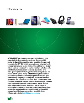 60
BT Günlüğü Test Merkezi, bundan böyle her ay yeni
çıkan ürünleri mercek altına alıyor. Deneyimli bir
kadro ile özellikle mobil hayatın inceliklerine parmak
basacak olan BT Günlüğü, sunuculardan tutunda basit
bir cep telefonuna kadar düşünebileceğiniz her türden
ürünü sizlere anlatmak ve açıklamak için çabalayacak.
Eskiden kurumsal ve son kullanıcı olarak iki ayrı
ürün grubu pazarı bulunuyordu, fakat son yıllarda bu
pazar ayrımı yavaş yavaş ortadan kalkıyor. Kurumsal
pazara hitap eden ürünlerin çalışan kullanıcılar için
tasarlandığı bir gerçek. Ama şunu da unutmamamız
gerekiyor her kurumsal kullanıcı aynı zamanda bir son
kullanıcı ve birçok çalışan kendi özel teknolojik cihazını
aynı zamanda işyerinde de kullanıyor. Yapacağımız
ürün incelemelerindeki amacımız ise siz değerli
okuyucularımıza satın alma kararı konusunda yardımcı
olmak. Bu konuda aklınıza gelebilecek herhangi bir
soruyu istediğiniz zaman bizlere sorabilirsiniz.
E-Posta adresimiz info@btgunlugu.com.
donanım
 