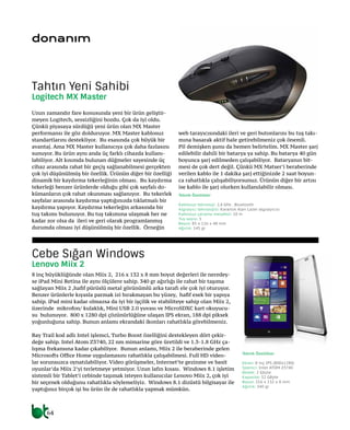 64
donanım
Uzun zamandır fare konusunda yeni bir ürün geliştir-
meyen Logitech, sessizliğini bozdu. Çok da iyi oldu.
Çünkü piyasaya sürdüğü yeni ürün olan MX Master
performansı ile göz dolduruyor. MX Master kablosuz
standartlarını destekliyor. Bu esasında çok büyük bir
avantaj. Ama MX Master kullanıcıya çok daha fazlasını
sunuyor. Bu ürün aynı anda üç farklı cihazda kullanı-
labiliyor. Alt kısımda bulunan düğmeler sayesinde üç
cihaz arasında rahat bir geçiş sağlanabilmesi gerçekten
çok iyi düşünülmüş bir özellik. Ürünün diğer bir özelliği
dinamik bir kaydırma tekerleğinin olması. Bu kaydırma
tekerleği benzer ürünlerde olduğu gibi çok sayfalı do-
kümanların çok rahat okunması sağlanıyor. Bu tekerlek
sayfalar arasında kaydırma yaptığınızda tıklatmalı bir
kaydırma yapıyor. Kaydırma tekerleğin arkasında bir
tuş takımı bulunuyor. Bu tuş takımına ulaşmak her ne
kadar zor olsa da ileri ve geri olarak programlanmış
durumda olması iyi düşünülmüş bir özellik. Örneğin
web tarayıcısındaki ileri ve geri butonlarını bu tuş takı-
mına basarak aktif hale getirebilmeniz çok önemli.
Pil demişken şunu da hemen belirtelim. MX Master şarj
edilebilir dahili bir batarya ya sahip. Bu batarya 40 gün
boyunca şarj edilmeden çalışabiliyor. Bataryanın bit-
mesi de çok dert değil. Çünkü MX Matser’i beraberinde
verilen kablo ile 1 dakika şarj ettiğinizde 2 saat boyun-
ca rahatlıkla çalışabiliyorsunuz. Ürünün diğer bir artısı
ise kablo ile şarj olurken kullanılabilir olması.
8 inç büyüklüğünde olan Miix 2, 216 x 132 x 8 mm boyut değerleri ile neredey-
se iPad Mini Retina ile aynı ölçülere sahip. 340 gr ağırlığı ile rahat bir taşıma
sağlayan Miix 2 ,hafif pürüslü metal görünümlü arka tarafı ele çok iyi oturuyor.
Benzer ürünlerle kıyasla parmak izi bırakmayan bu yüzey, hafif esek bir yapıya
sahip. iPad mini kadar olmazsa da iyi bir işçilik ve stabiliteye sahip olan Miix 2,
üzerinde mikrofon/ kulaklık, Mini USB 2.0 yuvası ve MicroSDXC kart okuyucu-
su bulunuyor. 800 x 1280 dpi çözünürlüğüne ulaşan IPS ekran, 188 dpi piksek
yoğunluğuna sahip. Bunun anlamı ekrandaki ikonları rahatlıkla görebilmeniz.
Bay Trail kod adlı Intel işlemci, Turbo Boost özelliğini destekleyen dört çekir-
değe sahip. Intel Atom Z3740, 22 nm mimarine göre üretildi ve 1.3-1.8 GHz ça-
lışma frekansına kadar çıkabiliyor. Bunun anlamı, Miix 2 ile beraberinde gelen
Microsofts Office Home uygulamasını rahatlıkla çalışabilmesi. Full HD video-
lar sorunsuzca oynatılabiliyor. Video görüşmeler, Internet’te gezinme ve basit
oyunlar’da Miix 2’yi terletmeye yetmiyor. Uzun lafın kısası. Windows 8.1 işletim
sistemli bir Tablet’i cebinde taşımak isteyen kullanıcılar Lenovo Miix 2, çok iyi
bir seçenek olduğunu rahatlıkla söylemeliyiz. Windows 8.1 dizüstü bilgisayar ile
yaptığınız birçok işi bu ürün ile de rahatlıkla yapmak mümkün.
Tahtın Yeni Sahibi
Logitech MX Master
Cebe Sığan Windows
Lenovo Miix 2
Teknik Özellikler
Kablosuz teknoloji: 2,4 GHz , Bluetooth
Algılayıcı teknolojisi: Karanlık Alan Lazer algılayıcısı
Kablosuz çalışma mesafesi: 10 m
Tuş sayısı: 5
Boyut: 85 x 126 x 48 mm
Ağırlık: 145 gr
Teknik Özellikler
Ekran: 8 inç IPS (800x1280)
İşlemci: Intel ATOM Z3740
Bellek: 2 Gbyte
Kapasite: 32 GByte
Boyut: 216 x 132 x 8 mm
Ağırlık: 340 gr
 