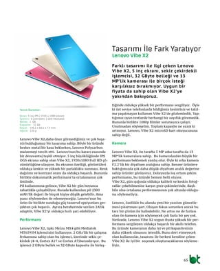 65
Lenovo Vibe X2,daha önce görmediğimiz ve çok başa-
rılı bulduğumuz bir tasarıma sahip. Böyle bir üründe
herkes metal bir kasa beklerken, Lenovo Polycarbon
malzemeyi tercih etti. Lenovo’nun bu kararı esasında
bir dezavantaj teşkil etmiyor. 5 inç büyüklüğünde IPS
OGS ekrana sahip olan Vibe X2, 1920x1080 Full HD çö-
zünürlüğüne ulaşıyor. Bu ekranın özelliği, görüntüleri
oldukça keskin ve yüksek bir parlaklıkta sunması. Renk
dağılımı ve kontrast oranı da oldukça başarılı. Bununla
birlikte dokunmatik performans’ta ortalamanın çok
üstünde.
Pil kullanımına gelince, Vibe X2 bir gün boyunca
rahatlıkla çalışabiliyor. Burada kullanılan pil 2300
mAh’lik değeri ile birçok kişiye düşük gelebilir. Ama
şunu söylemeden de edemeyeceğiz. Lenovo’nun bu
ürün ile birlikte sunduğu güç tasarruf opsiyonları ger-
çekten çok başarılı. Ayrıca beraberinde verilen 2A’lik
adaptör, Vibe X2’yi oldukça hızlı şarj edebiliyor.
Performans
Lenovo Vibe X2, tıpkı Meizu MX4 gibi Mediatek
MT6595M işlemcisini kullanıyor. 2 GHz’lik bir çalışma
frekansına sahip olan bu işlemci, üzerinde sekiz çe-
kirdek (4+4, Cortex A17 ve Cortex A7)barındırıyor. Bu
işlemci 2 GByte bellek ve 32 GByte kapasite ile birleş-
tiğinde oldukça yüksek bir performans sergiliyor. Öyle
ki üst seviye telefonlarda bildiğimiz kesintisiz ve takıl-
ma yaşatmayan kullanım Vibe X2’de gözlemledik. Yap-
tığımız oyun testlerde herhangi bir zayıflık göremedik.
Bununla birlikte 1080p filmler sorunsuzca çalıştı.
Unutmadan söyleyelim. Toplam kapasite ne yazık ki
artmıyor. Lenovo, Vibe X2 microSD kart okuyucusuna
sahip değil.
Kamera
Lenovo Vibe X2, ön tarafta 5 MP arka tarafta da 13
MP’lik kameralara sahip. Bu kameralardan büyük bir
performans beklemek yanlış olur. Öyle ki arka kamera
F2.2’lik bir diyafram aralığına sahip. Benzer ürünlere
baktığımızda çok daha düşük diyafram aralık değerine
sahip ürünler görüyoruz. Dolaysıyla loş ortam çekim
performansı, bu üründe hemen belli oluyor.
Vibe X2, gün ışığında oldukça kaliteli ve keskin fotoğ-
raflar çekebilmesine karşın gece çekimlerinde, flaşlı
bile olsa ortalama performansının çok altında olduğu-
nu söylemeliyiz.
Lenovo, özellikle bu alanda yeni bir yazılım güncelle-
mesi çıkartması şart. Oluşan fokus sorunları ancak bu
tarz bir çözüm ile halledebilir. Ne artısı ne de fazlası
olan ön kamera için söylenecek çok fazla bir şey yok.
Neticede, Lenovo Vibe X2 uygun fiyata yüksek bir per-
formans sergileyen oldukça başarılı bir akıllı telefon.
Bu üründe kameranın daha iyi ve pil kapasitesinin
daha yüksek olmasını isterdik. Bunu dert etmeyecek
olan kullanıcılar, tasarımı ile herkesi kendine çeken
Vibe X2 ile iyi bir seçenek oluşturacaklarını söyleme-
liyiz.
Tasarımı İle Fark Yaratıyor
Lenovo Vibe X2
Farklı tasarımı ile ilgi çeken Lenovo
Vibe X2, 5 inç ekranı, sekiz çekirdekli
işlemcisi, 32 GByte belleği ve 13
MP’lik kamerası ile birçok isteği
karşılıksız bırakmıyor. Uygun bir
fiyata da sahip olan Vibe X2’ye
yakından bakıyoruz.
Teknik Özellikler:
Ekran: 5 inç IPS ( 1920 x 1080 piksel)
İşlemci: 8 çekirdekli 2 GHz Mediatek
Bellek: 2 GB
Kapasite: 32 GB
Boyut: 140.2 x 68.6 x 7.3 mm
Ağırlık: 120 g
 